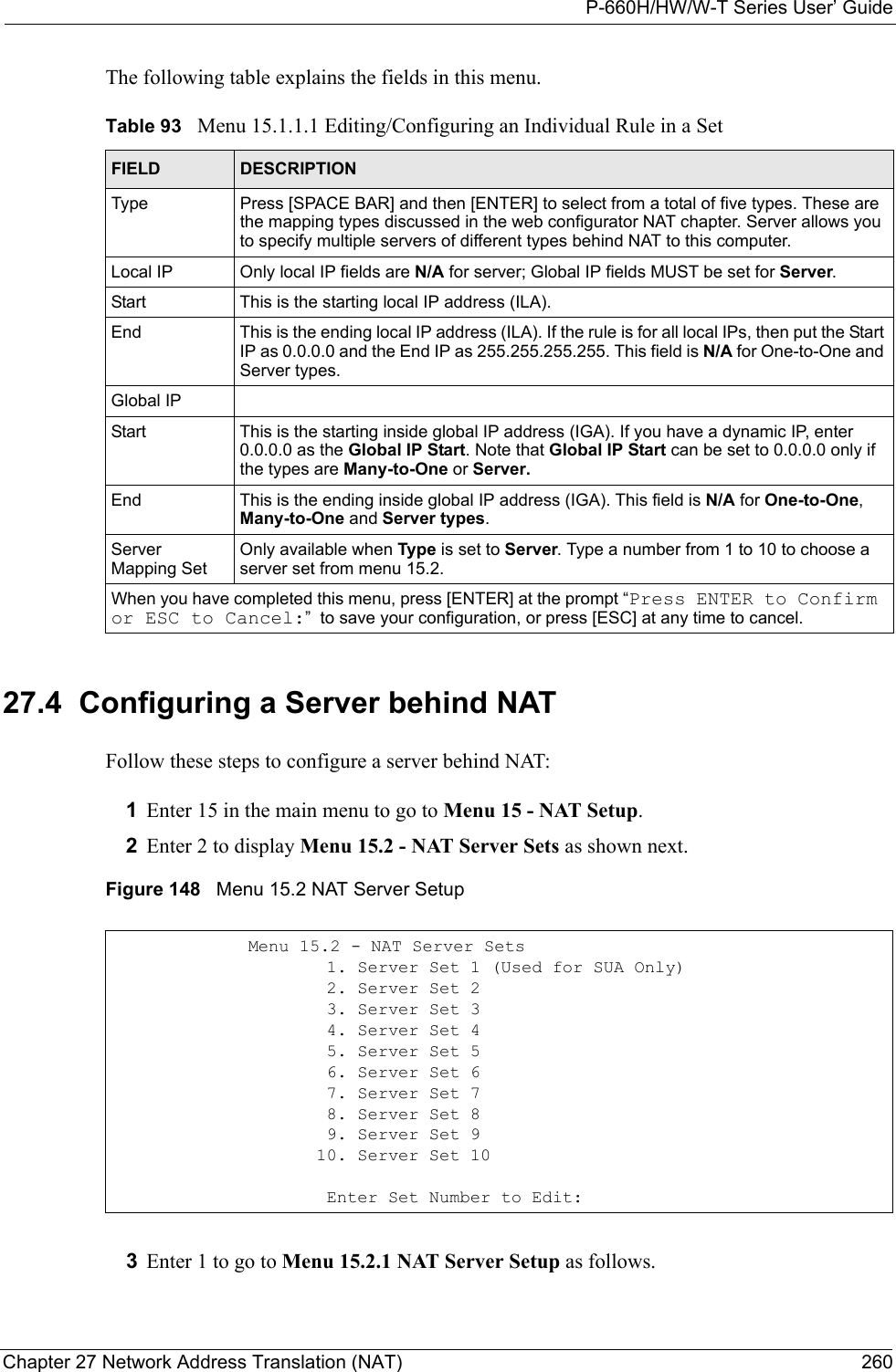 P-660H/HW/W-T Series User’ GuideChapter 27 Network Address Translation (NAT) 260The following table explains the fields in this menu.27.4  Configuring a Server behind NATFollow these steps to configure a server behind NAT:1Enter 15 in the main menu to go to Menu 15 - NAT Setup.2Enter 2 to display Menu 15.2 - NAT Server Sets as shown next.Figure 148   Menu 15.2 NAT Server Setup3Enter 1 to go to Menu 15.2.1 NAT Server Setup as follows.Table 93   Menu 15.1.1.1 Editing/Configuring an Individual Rule in a SetFIELD DESCRIPTIONType Press [SPACE BAR] and then [ENTER] to select from a total of five types. These are the mapping types discussed in the web configurator NAT chapter. Server allows you to specify multiple servers of different types behind NAT to this computer.Local IP Only local IP fields are N/A for server; Global IP fields MUST be set for Server.Start This is the starting local IP address (ILA).End This is the ending local IP address (ILA). If the rule is for all local IPs, then put the Start IP as 0.0.0.0 and the End IP as 255.255.255.255. This field is N/A for One-to-One and Server types.Global IPStart This is the starting inside global IP address (IGA). If you have a dynamic IP, enter 0.0.0.0 as the Global IP Start. Note that Global IP Start can be set to 0.0.0.0 only if the types are Many-to-One or Server.End This is the ending inside global IP address (IGA). This field is N/A for One-to-One, Many-to-One and Server types.Server Mapping SetOnly available when Type is set to Server. Type a number from 1 to 10 to choose a server set from menu 15.2.When you have completed this menu, press [ENTER] at the prompt “Press ENTER to Confirm or ESC to Cancel:”  to save your configuration, or press [ESC] at any time to cancel.Menu 15.2 - NAT Server Sets                     1. Server Set 1 (Used for SUA Only)                     2. Server Set 2                     3. Server Set 3                     4. Server Set 4                     5. Server Set 5                     6. Server Set 6                     7. Server Set 7                     8. Server Set 8                     9. Server Set 9                    10. Server Set 10                     Enter Set Number to Edit: