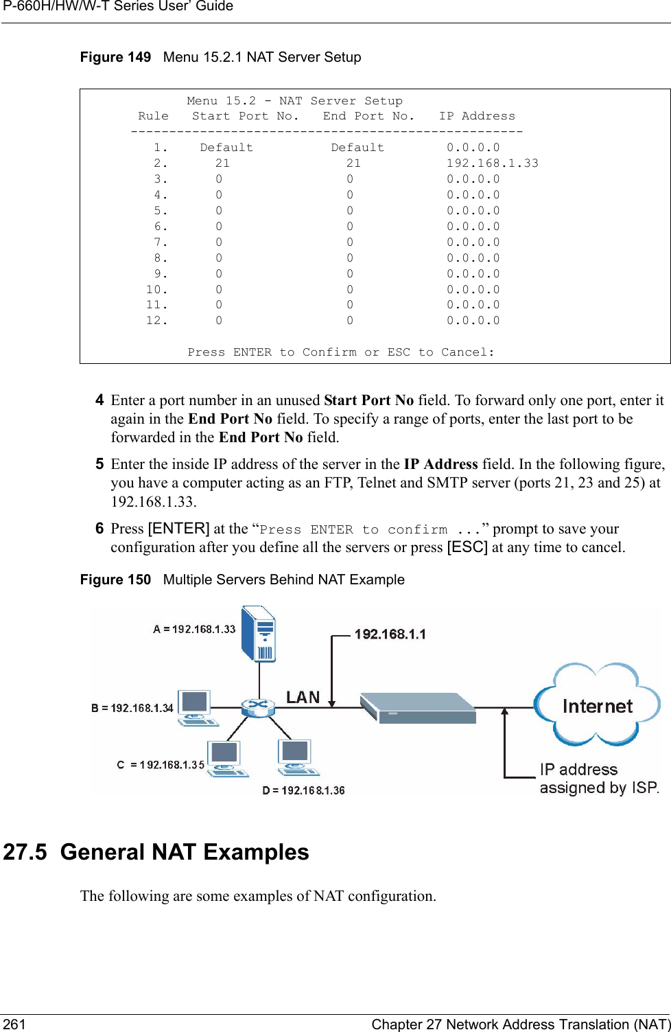 P-660H/HW/W-T Series User’ Guide261 Chapter 27 Network Address Translation (NAT)Figure 149   Menu 15.2.1 NAT Server Setup4Enter a port number in an unused Start Port No field. To forward only one port, enter it again in the End Port No field. To specify a range of ports, enter the last port to be forwarded in the End Port No field. 5Enter the inside IP address of the server in the IP Address field. In the following figure, you have a computer acting as an FTP, Telnet and SMTP server (ports 21, 23 and 25) at 192.168.1.33.6Press [ENTER] at the “Press ENTER to confirm ...” prompt to save your configuration after you define all the servers or press [ESC] at any time to cancel.Figure 150   Multiple Servers Behind NAT Example27.5  General NAT ExamplesThe following are some examples of NAT configuration.Menu 15.2 - NAT Server Setup       Rule   Start Port No.   End Port No.   IP Address      ---------------------------------------------------         1.    Default          Default        0.0.0.0         2.      21               21           192.168.1.33         3.      0                0            0.0.0.0         4.      0                0            0.0.0.0         5.      0                0            0.0.0.0         6.      0                0            0.0.0.0         7.      0                0            0.0.0.0         8.      0                0            0.0.0.0         9.      0                0            0.0.0.0        10.      0                0            0.0.0.0        11.      0                0            0.0.0.0        12.      0                0            0.0.0.0Press ENTER to Confirm or ESC to Cancel:
