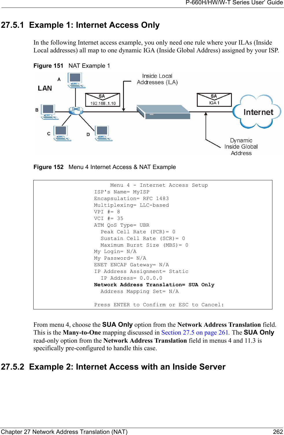 P-660H/HW/W-T Series User’ GuideChapter 27 Network Address Translation (NAT) 26227.5.1  Example 1: Internet Access OnlyIn the following Internet access example, you only need one rule where your ILAs (Inside Local addresses) all map to one dynamic IGA (Inside Global Address) assigned by your ISP. Figure 151   NAT Example 1Figure 152   Menu 4 Internet Access &amp; NAT ExampleFrom menu 4, choose the SUA Only option from the Network Address Translation field. This is the Many-to-One mapping discussed in Section 27.5 on page 261. The SUA Only read-only option from the Network Address Translation field in menus 4 and 11.3 is specifically pre-configured to handle this case.27.5.2  Example 2: Internet Access with an Inside Server                 Menu 4 - Internet Access Setup            ISP&apos;s Name= MyISP            Encapsulation= RFC 1483            Multiplexing= LLC-based            VPI #= 8            VCI #= 35            ATM QoS Type= UBR              Peak Cell Rate (PCR)= 0              Sustain Cell Rate (SCR)= 0              Maximum Burst Size (MBS)= 0            My Login= N/A            My Password= N/A            ENET ENCAP Gateway= N/A            IP Address Assignment= Static              IP Address= 0.0.0.0            Network Address Translation= SUA Only              Address Mapping Set= N/A            Press ENTER to Confirm or ESC to Cancel: