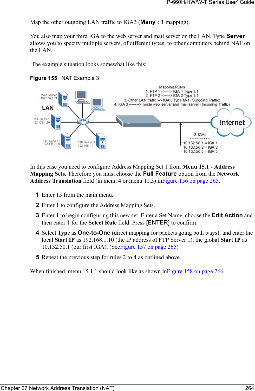 P-660H/HW/W-T Series User’ GuideChapter 27 Network Address Translation (NAT) 264Map the other outgoing LAN traffic to IGA3 (Many : 1 mapping).You also map your third IGA to the web server and mail server on the LAN. Type Server allows you to specify multiple servers, of different types, to other computers behind NAT on the LAN. The example situation looks somewhat like this:Figure 155   NAT Example 3In this case you need to configure Address Mapping Set 1 from Menu 15.1 - Address Mapping Sets. Therefore you must choose the Full Feature option from the Network Address Translation field (in menu 4 or menu 11.3) inFigure 156 on page 265. 1Enter 15 from the main menu.2Enter 1 to configure the Address Mapping Sets.3Enter 1 to begin configuring this new set. Enter a Set Name, choose the Edit Action and then enter 1 for the Select Rule field. Press [ENTER] to confirm.4Select Type as One-to-One (direct mapping for packets going both ways), and enter the local Start IP as 192.168.1.10 (the IP address of FTP Server 1), the global Start IP as 10.132.50.1 (our first IGA). (SeeFigure 157 on page 265).5Repeat the previous step for rules 2 to 4 as outlined above. When finished, menu 15.1.1 should look like as shown inFigure 158 on page 266.