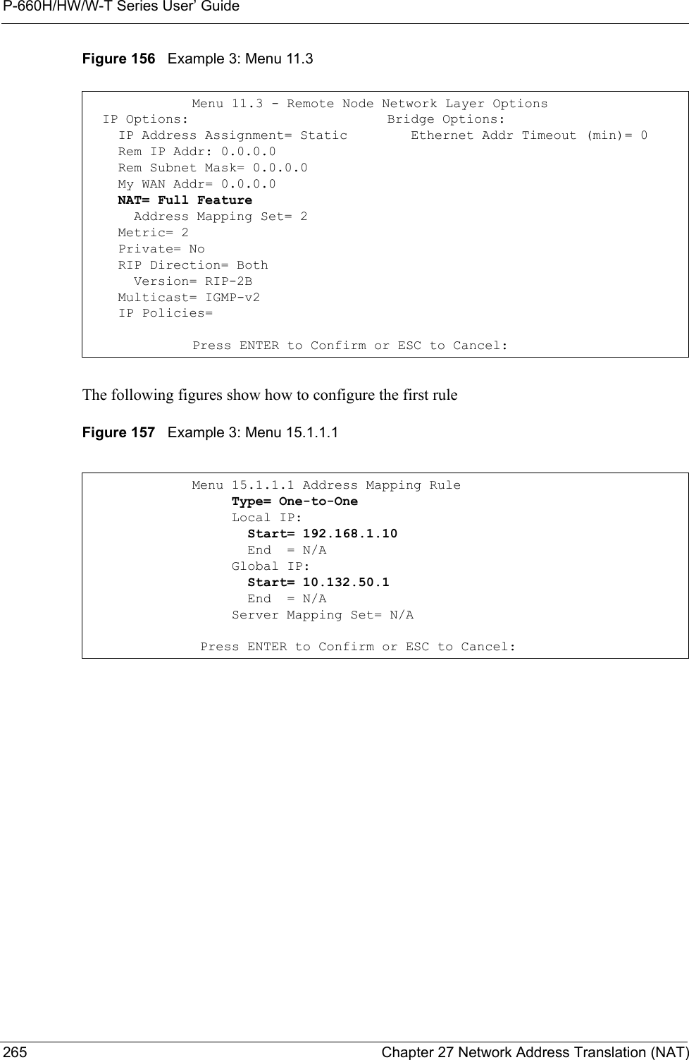 P-660H/HW/W-T Series User’ Guide265 Chapter 27 Network Address Translation (NAT)Figure 156   Example 3: Menu 11.3The following figures show how to configure the first rule Figure 157   Example 3: Menu 15.1.1.1Menu 11.3 - Remote Node Network Layer Options  IP Options:                         Bridge Options:    IP Address Assignment= Static        Ethernet Addr Timeout (min)= 0    Rem IP Addr: 0.0.0.0                  Rem Subnet Mask= 0.0.0.0      My WAN Addr= 0.0.0.0                 NAT= Full Feature      Address Mapping Set= 2    Metric= 2    Private= No    RIP Direction= Both                   Version= RIP-2B                     Multicast= IGMP-v2    IP Policies=Press ENTER to Confirm or ESC to Cancel:Menu 15.1.1.1 Address Mapping Rule     Type= One-to-One     Local IP:       Start= 192.168.1.10       End  = N/A     Global IP:       Start= 10.132.50.1       End  = N/A     Server Mapping Set= N/A Press ENTER to Confirm or ESC to Cancel: