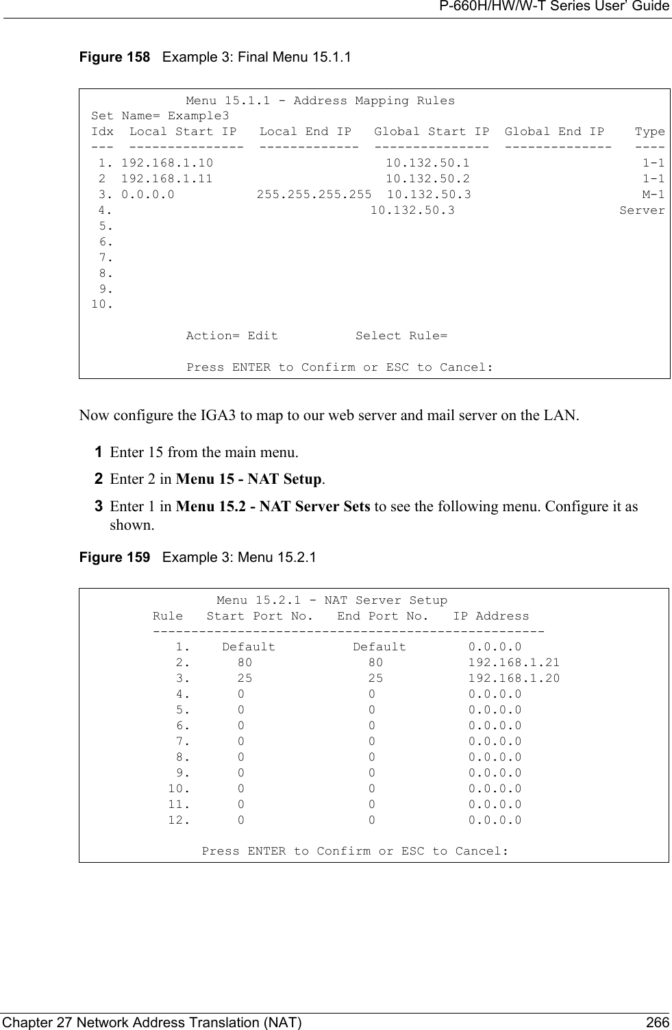 P-660H/HW/W-T Series User’ GuideChapter 27 Network Address Translation (NAT) 266Figure 158   Example 3: Final Menu 15.1.1Now configure the IGA3 to map to our web server and mail server on the LAN. 1Enter 15 from the main menu.2Enter 2 in Menu 15 - NAT Setup.3Enter 1 in Menu 15.2 - NAT Server Sets to see the following menu. Configure it as shown. Figure 159   Example 3: Menu 15.2.1Menu 15.1.1 - Address Mapping Rules Set Name= Example3 Idx  Local Start IP   Local End IP   Global Start IP  Global End IP    Type ---  ---------------  -------------  ---------------  --------------   ----  1. 192.168.1.10                       10.132.50.1                       1-1  2  192.168.1.11                       10.132.50.2                       1-1  3. 0.0.0.0           255.255.255.255  10.132.50.3                       M-1  4.                                    10.132.50.3                       Server  5.  6.  7.  8.  9. 10.Action= Edit          Select Rule=           Press ENTER to Confirm or ESC to Cancel:    Menu 15.2.1 - NAT Server Setup         Rule   Start Port No.   End Port No.   IP Address         ---------------------------------------------------            1.    Default          Default        0.0.0.0            2.      80               80           192.168.1.21            3.      25               25           192.168.1.20            4.      0                0            0.0.0.0            5.      0                0            0.0.0.0            6.      0                0            0.0.0.0            7.      0                0            0.0.0.0            8.      0                0            0.0.0.0            9.      0                0            0.0.0.0           10.      0                0            0.0.0.0           11.      0                0            0.0.0.0           12.      0                0            0.0.0.0  Press ENTER to Confirm or ESC to Cancel: