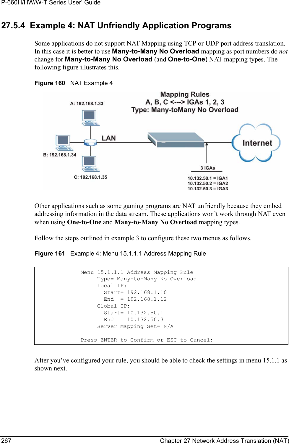 P-660H/HW/W-T Series User’ Guide267 Chapter 27 Network Address Translation (NAT)27.5.4  Example 4: NAT Unfriendly Application ProgramsSome applications do not support NAT Mapping using TCP or UDP port address translation. In this case it is better to use Many-to-Many No Overload mapping as port numbers do not change for Many-to-Many No Overload (and One-to-One) NAT mapping types. The following figure illustrates this.Figure 160   NAT Example 4Other applications such as some gaming programs are NAT unfriendly because they embed addressing information in the data stream. These applications won’t work through NAT even when using One-to-One and Many-to-Many No Overload mapping types.Follow the steps outlined in example 3 to configure these two menus as follows.Figure 161   Example 4: Menu 15.1.1.1 Address Mapping RuleAfter you’ve configured your rule, you should be able to check the settings in menu 15.1.1 as shown next.Menu 15.1.1.1 Address Mapping Rule     Type= Many-to-Many No Overload     Local IP:       Start= 192.168.1.10       End  = 192.168.1.12     Global IP:       Start= 10.132.50.1       End  = 10.132.50.3     Server Mapping Set= N/APress ENTER to Confirm or ESC to Cancel: