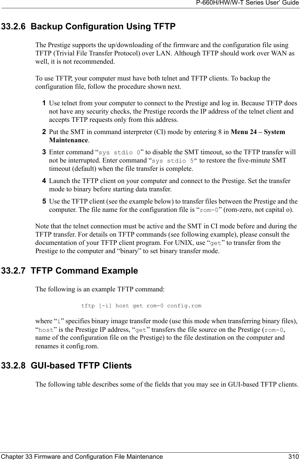 P-660H/HW/W-T Series User’ GuideChapter 33 Firmware and Configuration File Maintenance 31033.2.6  Backup Configuration Using TFTPThe Prestige supports the up/downloading of the firmware and the configuration file using TFTP (Trivial File Transfer Protocol) over LAN. Although TFTP should work over WAN as well, it is not recommended.To use TFTP, your computer must have both telnet and TFTP clients. To backup the configuration file, follow the procedure shown next.1Use telnet from your computer to connect to the Prestige and log in. Because TFTP does not have any security checks, the Prestige records the IP address of the telnet client and accepts TFTP requests only from this address.2Put the SMT in command interpreter (CI) mode by entering 8 in Menu 24 – System Maintenance.3Enter command “sys stdio 0” to disable the SMT timeout, so the TFTP transfer will not be interrupted. Enter command “sys stdio 5” to restore the five-minute SMT timeout (default) when the file transfer is complete.4Launch the TFTP client on your computer and connect to the Prestige. Set the transfer mode to binary before starting data transfer.5Use the TFTP client (see the example below) to transfer files between the Prestige and the computer. The file name for the configuration file is “rom-0” (rom-zero, not capital o).Note that the telnet connection must be active and the SMT in CI mode before and during the TFTP transfer. For details on TFTP commands (see following example), please consult the documentation of your TFTP client program. For UNIX, use “get” to transfer from the Prestige to the computer and “binary” to set binary transfer mode.33.2.7  TFTP Command ExampleThe following is an example TFTP command:tftp [-i] host get rom-0 config.romwhere “i” specifies binary image transfer mode (use this mode when transferring binary files), “host” is the Prestige IP address, “get” transfers the file source on the Prestige (rom-0, name of the configuration file on the Prestige) to the file destination on the computer and renames it config.rom.33.2.8  GUI-based TFTP ClientsThe following table describes some of the fields that you may see in GUI-based TFTP clients.
