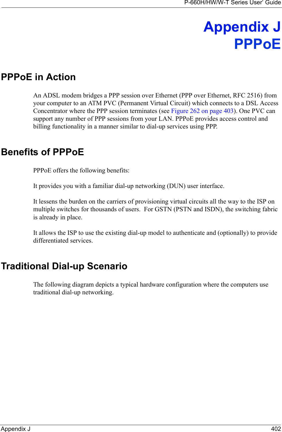 P-660H/HW/W-T Series User’ GuideAppendix J 402Appendix JPPPoEPPPoE in ActionAn ADSL modem bridges a PPP session over Ethernet (PPP over Ethernet, RFC 2516) from your computer to an ATM PVC (Permanent Virtual Circuit) which connects to a DSL Access Concentrator where the PPP session terminates (see Figure 262 on page 403). One PVC can support any number of PPP sessions from your LAN. PPPoE provides access control and billing functionality in a manner similar to dial-up services using PPP.Benefits of PPPoEPPPoE offers the following benefits:It provides you with a familiar dial-up networking (DUN) user interface.It lessens the burden on the carriers of provisioning virtual circuits all the way to the ISP on multiple switches for thousands of users.  For GSTN (PSTN and ISDN), the switching fabric is already in place.It allows the ISP to use the existing dial-up model to authenticate and (optionally) to provide differentiated services.Traditional Dial-up ScenarioThe following diagram depicts a typical hardware configuration where the computers use traditional dial-up networking. 