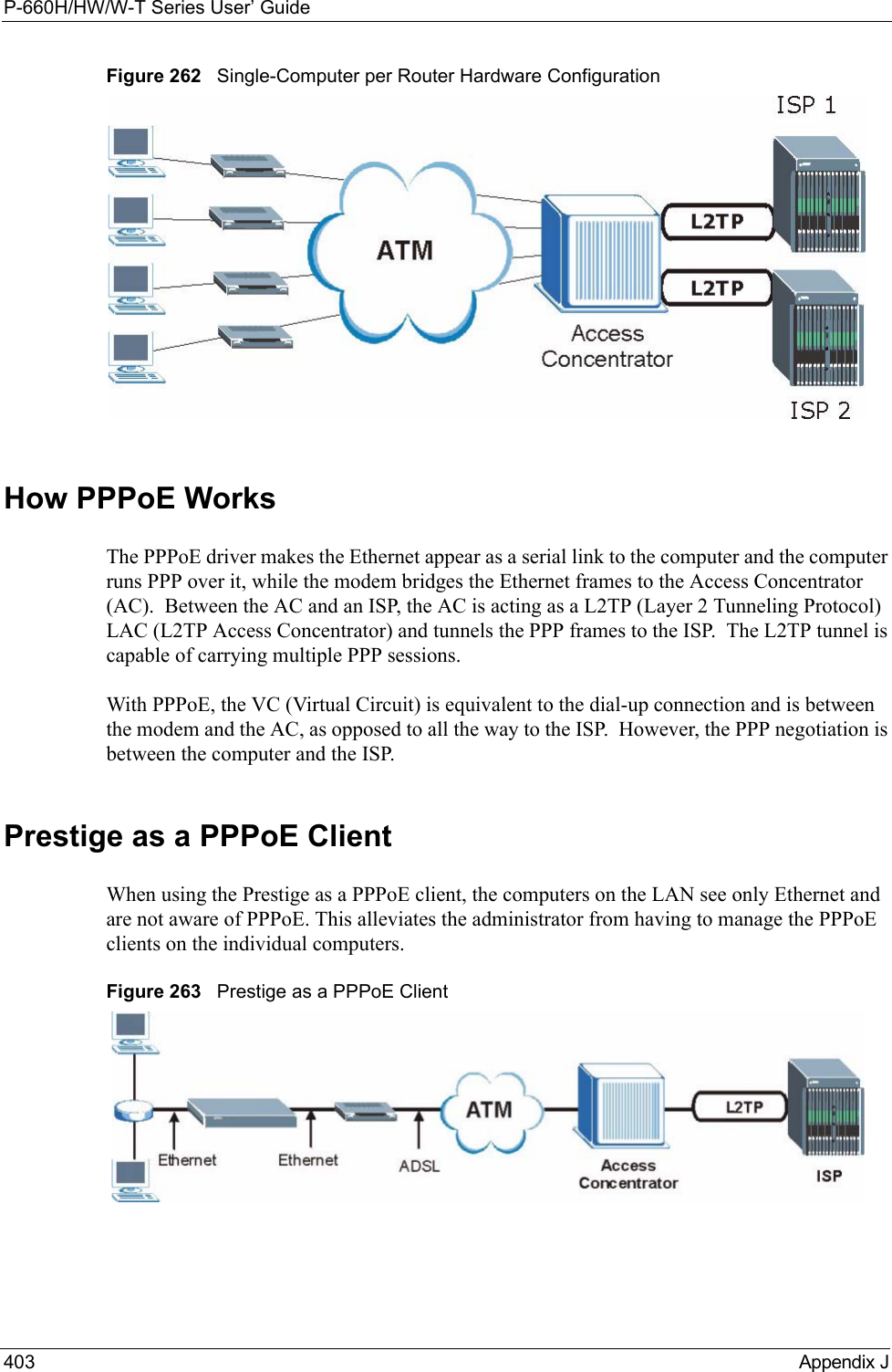 P-660H/HW/W-T Series User’ Guide403 Appendix JFigure 262   Single-Computer per Router Hardware ConfigurationHow PPPoE WorksThe PPPoE driver makes the Ethernet appear as a serial link to the computer and the computer runs PPP over it, while the modem bridges the Ethernet frames to the Access Concentrator (AC).  Between the AC and an ISP, the AC is acting as a L2TP (Layer 2 Tunneling Protocol) LAC (L2TP Access Concentrator) and tunnels the PPP frames to the ISP.  The L2TP tunnel is capable of carrying multiple PPP sessions.With PPPoE, the VC (Virtual Circuit) is equivalent to the dial-up connection and is between the modem and the AC, as opposed to all the way to the ISP.  However, the PPP negotiation is between the computer and the ISP. Prestige as a PPPoE ClientWhen using the Prestige as a PPPoE client, the computers on the LAN see only Ethernet and are not aware of PPPoE. This alleviates the administrator from having to manage the PPPoE clients on the individual computers.Figure 263   Prestige as a PPPoE Client