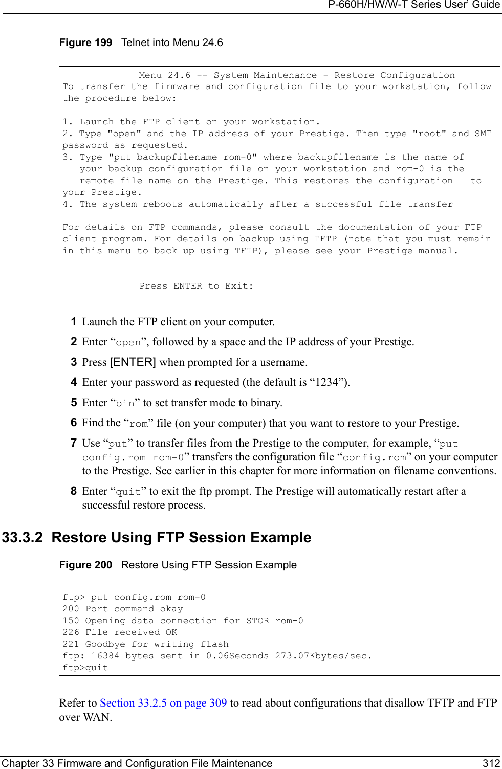P-660H/HW/W-T Series User’ GuideChapter 33 Firmware and Configuration File Maintenance 312Figure 199   Telnet into Menu 24.61Launch the FTP client on your computer.2Enter “open”, followed by a space and the IP address of your Prestige. 3Press [ENTER] when prompted for a username.4Enter your password as requested (the default is “1234”).5Enter “bin” to set transfer mode to binary.6Find the “rom” file (on your computer) that you want to restore to your Prestige.7Use “put” to transfer files from the Prestige to the computer, for example, “put config.rom rom-0” transfers the configuration file “config.rom” on your computer to the Prestige. See earlier in this chapter for more information on filename conventions.8Enter “quit” to exit the ftp prompt. The Prestige will automatically restart after a successful restore process.33.3.2  Restore Using FTP Session ExampleFigure 200   Restore Using FTP Session ExampleRefer to Section 33.2.5 on page 309 to read about configurations that disallow TFTP and FTP over WAN.Menu 24.6 -- System Maintenance - Restore ConfigurationTo transfer the firmware and configuration file to your workstation, follow the procedure below:1. Launch the FTP client on your workstation.2. Type &quot;open&quot; and the IP address of your Prestige. Then type &quot;root&quot; and SMT password as requested.3. Type &quot;put backupfilename rom-0&quot; where backupfilename is the name of   your backup configuration file on your workstation and rom-0 is the   remote file name on the Prestige. This restores the configuration   to your Prestige.4. The system reboots automatically after a successful file transferFor details on FTP commands, please consult the documentation of your FTP client program. For details on backup using TFTP (note that you must remain in this menu to back up using TFTP), please see your Prestige manual.Press ENTER to Exit:ftp&gt; put config.rom rom-0200 Port command okay150 Opening data connection for STOR rom-0226 File received OK221 Goodbye for writing flashftp: 16384 bytes sent in 0.06Seconds 273.07Kbytes/sec.ftp&gt;quit
