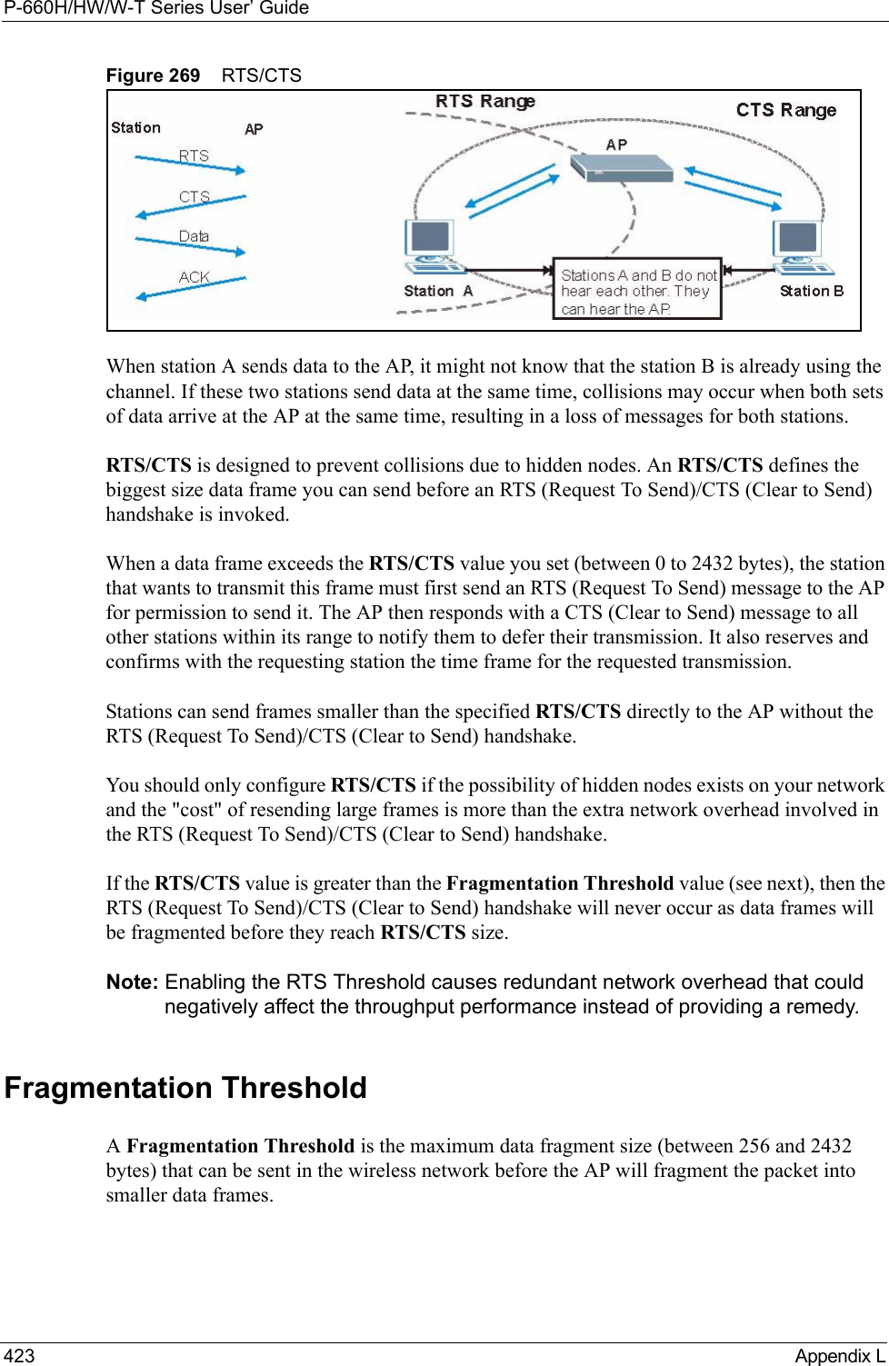 P-660H/HW/W-T Series User’ Guide423 Appendix LFigure 269    RTS/CTSWhen station A sends data to the AP, it might not know that the station B is already using the channel. If these two stations send data at the same time, collisions may occur when both sets of data arrive at the AP at the same time, resulting in a loss of messages for both stations.RTS/CTS is designed to prevent collisions due to hidden nodes. An RTS/CTS defines the biggest size data frame you can send before an RTS (Request To Send)/CTS (Clear to Send) handshake is invoked.When a data frame exceeds the RTS/CTS value you set (between 0 to 2432 bytes), the station that wants to transmit this frame must first send an RTS (Request To Send) message to the AP for permission to send it. The AP then responds with a CTS (Clear to Send) message to all other stations within its range to notify them to defer their transmission. It also reserves and confirms with the requesting station the time frame for the requested transmission.Stations can send frames smaller than the specified RTS/CTS directly to the AP without the RTS (Request To Send)/CTS (Clear to Send) handshake. You should only configure RTS/CTS if the possibility of hidden nodes exists on your network and the &quot;cost&quot; of resending large frames is more than the extra network overhead involved in the RTS (Request To Send)/CTS (Clear to Send) handshake. If the RTS/CTS value is greater than the Fragmentation Threshold value (see next), then the RTS (Request To Send)/CTS (Clear to Send) handshake will never occur as data frames will be fragmented before they reach RTS/CTS size. Note: Enabling the RTS Threshold causes redundant network overhead that could negatively affect the throughput performance instead of providing a remedy.Fragmentation ThresholdA Fragmentation Threshold is the maximum data fragment size (between 256 and 2432 bytes) that can be sent in the wireless network before the AP will fragment the packet into smaller data frames.