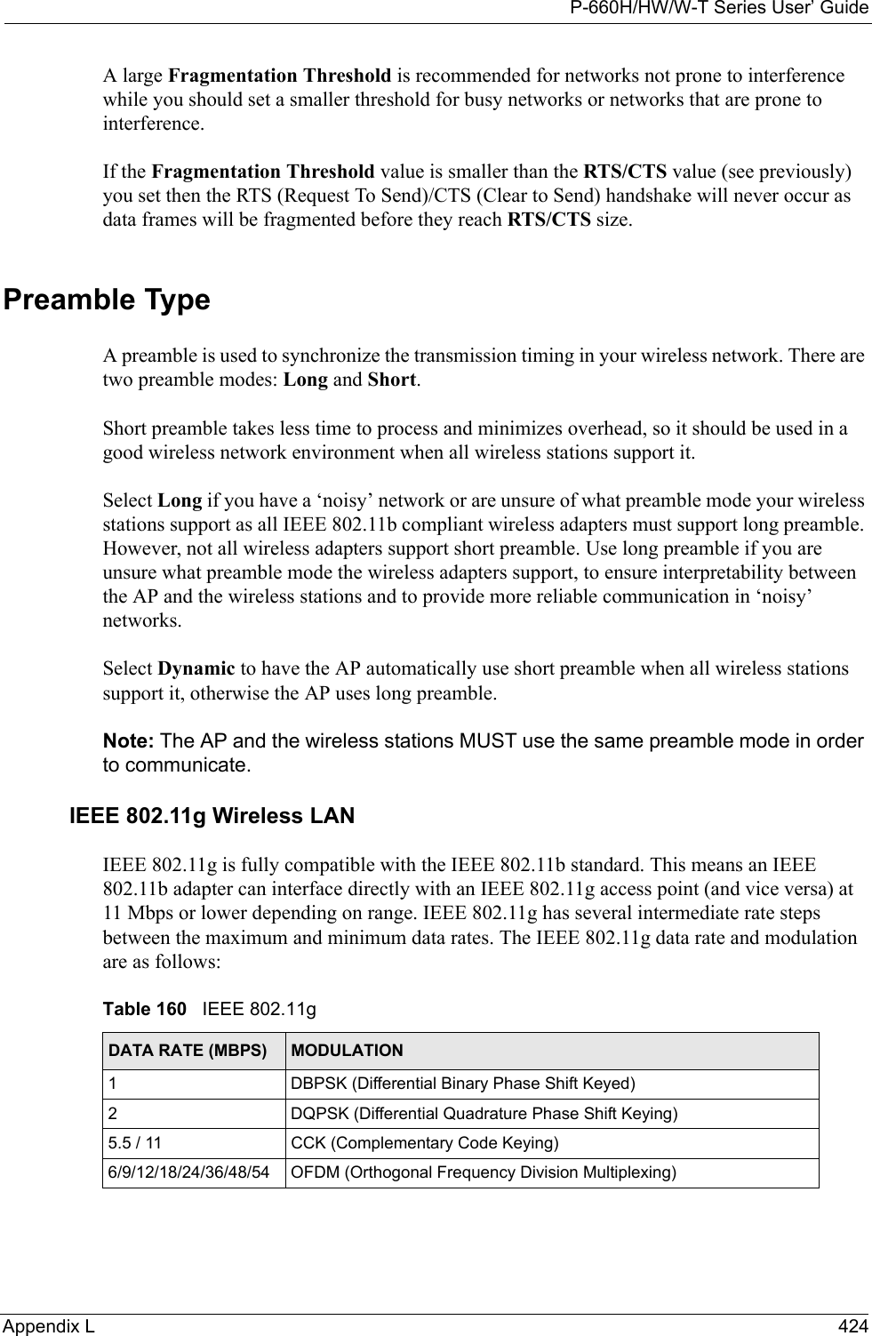 P-660H/HW/W-T Series User’ GuideAppendix L 424A large Fragmentation Threshold is recommended for networks not prone to interference while you should set a smaller threshold for busy networks or networks that are prone to interference.If the Fragmentation Threshold value is smaller than the RTS/CTS value (see previously) you set then the RTS (Request To Send)/CTS (Clear to Send) handshake will never occur as data frames will be fragmented before they reach RTS/CTS size.Preamble TypeA preamble is used to synchronize the transmission timing in your wireless network. There are two preamble modes: Long and Short. Short preamble takes less time to process and minimizes overhead, so it should be used in a good wireless network environment when all wireless stations support it. Select Long if you have a ‘noisy’ network or are unsure of what preamble mode your wireless stations support as all IEEE 802.11b compliant wireless adapters must support long preamble. However, not all wireless adapters support short preamble. Use long preamble if you are unsure what preamble mode the wireless adapters support, to ensure interpretability between the AP and the wireless stations and to provide more reliable communication in ‘noisy’ networks. Select Dynamic to have the AP automatically use short preamble when all wireless stations support it, otherwise the AP uses long preamble.Note: The AP and the wireless stations MUST use the same preamble mode in order to communicate.IEEE 802.11g Wireless LANIEEE 802.11g is fully compatible with the IEEE 802.11b standard. This means an IEEE 802.11b adapter can interface directly with an IEEE 802.11g access point (and vice versa) at 11 Mbps or lower depending on range. IEEE 802.11g has several intermediate rate steps between the maximum and minimum data rates. The IEEE 802.11g data rate and modulation are as follows:Table 160   IEEE 802.11gDATA RATE (MBPS) MODULATION1 DBPSK (Differential Binary Phase Shift Keyed)2 DQPSK (Differential Quadrature Phase Shift Keying)5.5 / 11 CCK (Complementary Code Keying) 6/9/12/18/24/36/48/54 OFDM (Orthogonal Frequency Division Multiplexing) 