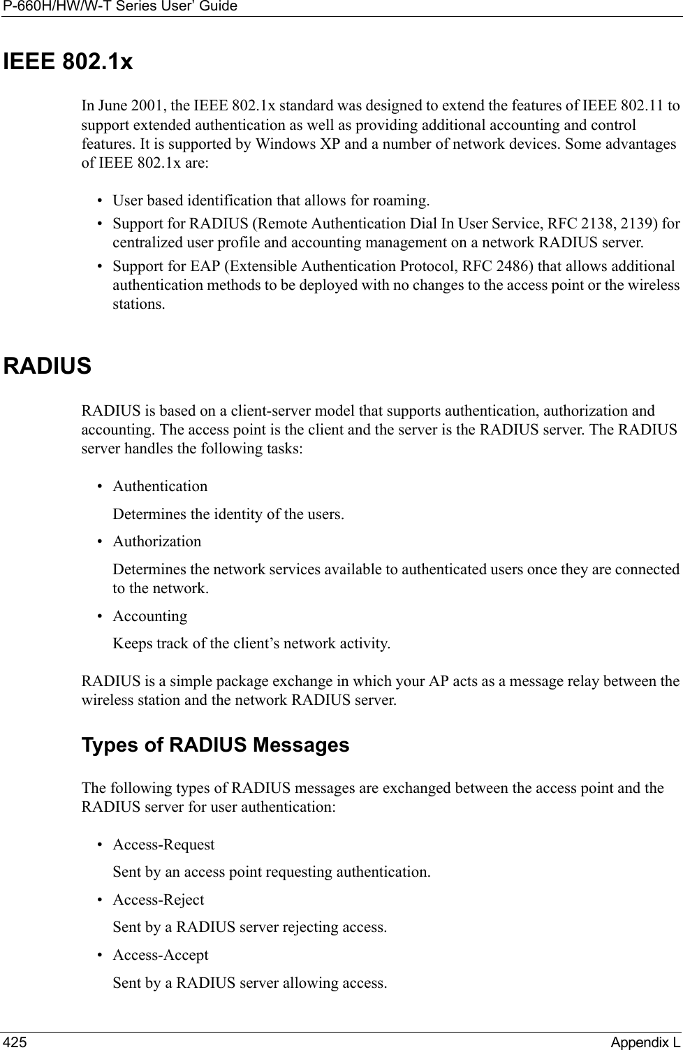 P-660H/HW/W-T Series User’ Guide425 Appendix LIEEE 802.1xIn June 2001, the IEEE 802.1x standard was designed to extend the features of IEEE 802.11 to support extended authentication as well as providing additional accounting and control features. It is supported by Windows XP and a number of network devices. Some advantages of IEEE 802.1x are:• User based identification that allows for roaming.• Support for RADIUS (Remote Authentication Dial In User Service, RFC 2138, 2139) for centralized user profile and accounting management on a network RADIUS server. • Support for EAP (Extensible Authentication Protocol, RFC 2486) that allows additional authentication methods to be deployed with no changes to the access point or the wireless stations. RADIUSRADIUS is based on a client-server model that supports authentication, authorization and accounting. The access point is the client and the server is the RADIUS server. The RADIUS server handles the following tasks:• Authentication Determines the identity of the users.• AuthorizationDetermines the network services available to authenticated users once they are connected to the network.• AccountingKeeps track of the client’s network activity. RADIUS is a simple package exchange in which your AP acts as a message relay between the wireless station and the network RADIUS server. Types of RADIUS MessagesThe following types of RADIUS messages are exchanged between the access point and the RADIUS server for user authentication:• Access-RequestSent by an access point requesting authentication.• Access-RejectSent by a RADIUS server rejecting access.• Access-AcceptSent by a RADIUS server allowing access. 