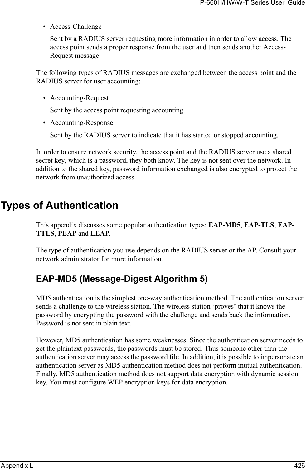 P-660H/HW/W-T Series User’ GuideAppendix L 426• Access-ChallengeSent by a RADIUS server requesting more information in order to allow access. The access point sends a proper response from the user and then sends another Access-Request message. The following types of RADIUS messages are exchanged between the access point and the RADIUS server for user accounting:• Accounting-RequestSent by the access point requesting accounting.• Accounting-ResponseSent by the RADIUS server to indicate that it has started or stopped accounting. In order to ensure network security, the access point and the RADIUS server use a shared secret key, which is a password, they both know. The key is not sent over the network. In addition to the shared key, password information exchanged is also encrypted to protect the network from unauthorized access. Types of Authentication This appendix discusses some popular authentication types: EAP-MD5, EAP-TLS, EAP-TTLS, PEAP and LEAP. The type of authentication you use depends on the RADIUS server or the AP. Consult your network administrator for more information.EAP-MD5 (Message-Digest Algorithm 5)MD5 authentication is the simplest one-way authentication method. The authentication server sends a challenge to the wireless station. The wireless station ‘proves’ that it knows the password by encrypting the password with the challenge and sends back the information. Password is not sent in plain text. However, MD5 authentication has some weaknesses. Since the authentication server needs to get the plaintext passwords, the passwords must be stored. Thus someone other than the authentication server may access the password file. In addition, it is possible to impersonate an authentication server as MD5 authentication method does not perform mutual authentication. Finally, MD5 authentication method does not support data encryption with dynamic session key. You must configure WEP encryption keys for data encryption. 