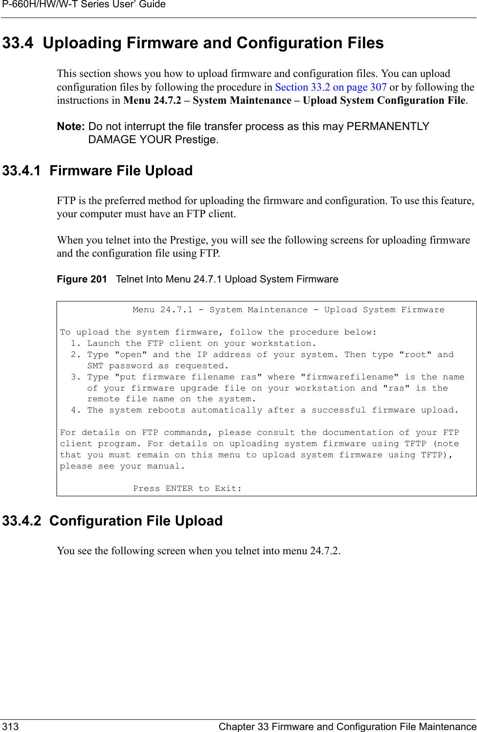 P-660H/HW/W-T Series User’ Guide313 Chapter 33 Firmware and Configuration File Maintenance33.4  Uploading Firmware and Configuration FilesThis section shows you how to upload firmware and configuration files. You can upload configuration files by following the procedure in Section 33.2 on page 307 or by following the instructions in Menu 24.7.2 – System Maintenance – Upload System Configuration File.Note: Do not interrupt the file transfer process as this may PERMANENTLY DAMAGE YOUR Prestige. 33.4.1  Firmware File UploadFTP is the preferred method for uploading the firmware and configuration. To use this feature, your computer must have an FTP client. When you telnet into the Prestige, you will see the following screens for uploading firmware and the configuration file using FTP.Figure 201   Telnet Into Menu 24.7.1 Upload System Firmware 33.4.2  Configuration File UploadYou see the following screen when you telnet into menu 24.7.2.Menu 24.7.1 - System Maintenance - Upload System FirmwareTo upload the system firmware, follow the procedure below:  1. Launch the FTP client on your workstation.  2. Type &quot;open&quot; and the IP address of your system. Then type &quot;root&quot; and     SMT password as requested.  3. Type &quot;put firmware filename ras&quot; where &quot;firmwarefilename&quot; is the name     of your firmware upgrade file on your workstation and &quot;ras&quot; is the     remote file name on the system.  4. The system reboots automatically after a successful firmware upload.For details on FTP commands, please consult the documentation of your FTPclient program. For details on uploading system firmware using TFTP (notethat you must remain on this menu to upload system firmware using TFTP),please see your manual.Press ENTER to Exit: