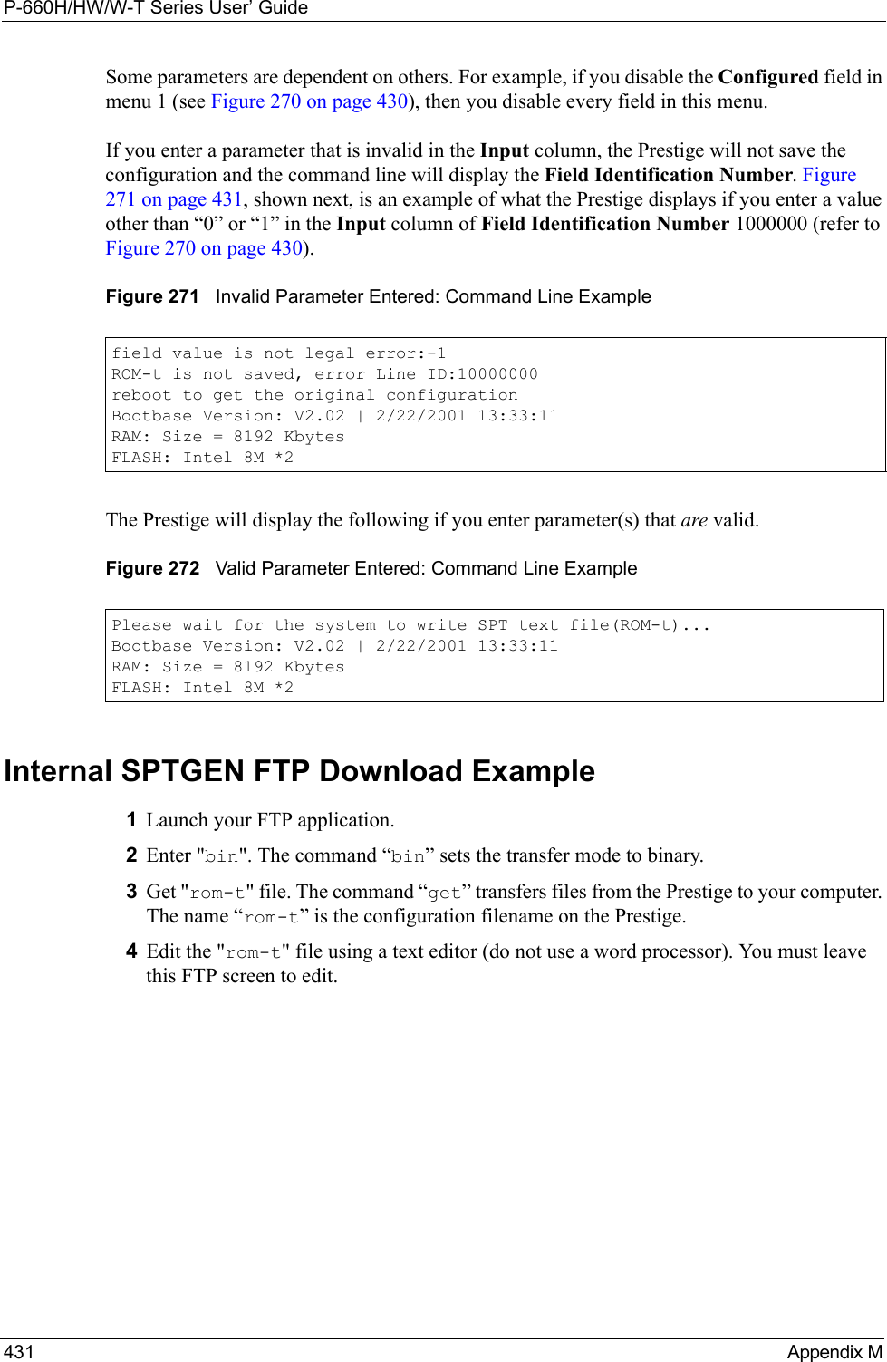 P-660H/HW/W-T Series User’ Guide431 Appendix MSome parameters are dependent on others. For example, if you disable the Configured field in menu 1 (see Figure 270 on page 430), then you disable every field in this menu.If you enter a parameter that is invalid in the Input column, the Prestige will not save the configuration and the command line will display the Field Identification Number. Figure 271 on page 431, shown next, is an example of what the Prestige displays if you enter a value other than “0” or “1” in the Input column of Field Identification Number 1000000 (refer to Figure 270 on page 430). Figure 271   Invalid Parameter Entered: Command Line ExampleThe Prestige will display the following if you enter parameter(s) that are valid.Figure 272   Valid Parameter Entered: Command Line ExampleInternal SPTGEN FTP Download Example1Launch your FTP application.2Enter &quot;bin&quot;. The command “bin” sets the transfer mode to binary.3Get &quot;rom-t&quot; file. The command “get” transfers files from the Prestige to your computer. The name “rom-t” is the configuration filename on the Prestige.4Edit the &quot;rom-t&quot; file using a text editor (do not use a word processor). You must leave this FTP screen to edit.field value is not legal error:-1ROM-t is not saved, error Line ID:10000000reboot to get the original configurationBootbase Version: V2.02 | 2/22/2001 13:33:11RAM: Size = 8192 KbytesFLASH: Intel 8M *2Please wait for the system to write SPT text file(ROM-t)...Bootbase Version: V2.02 | 2/22/2001 13:33:11RAM: Size = 8192 KbytesFLASH: Intel 8M *2