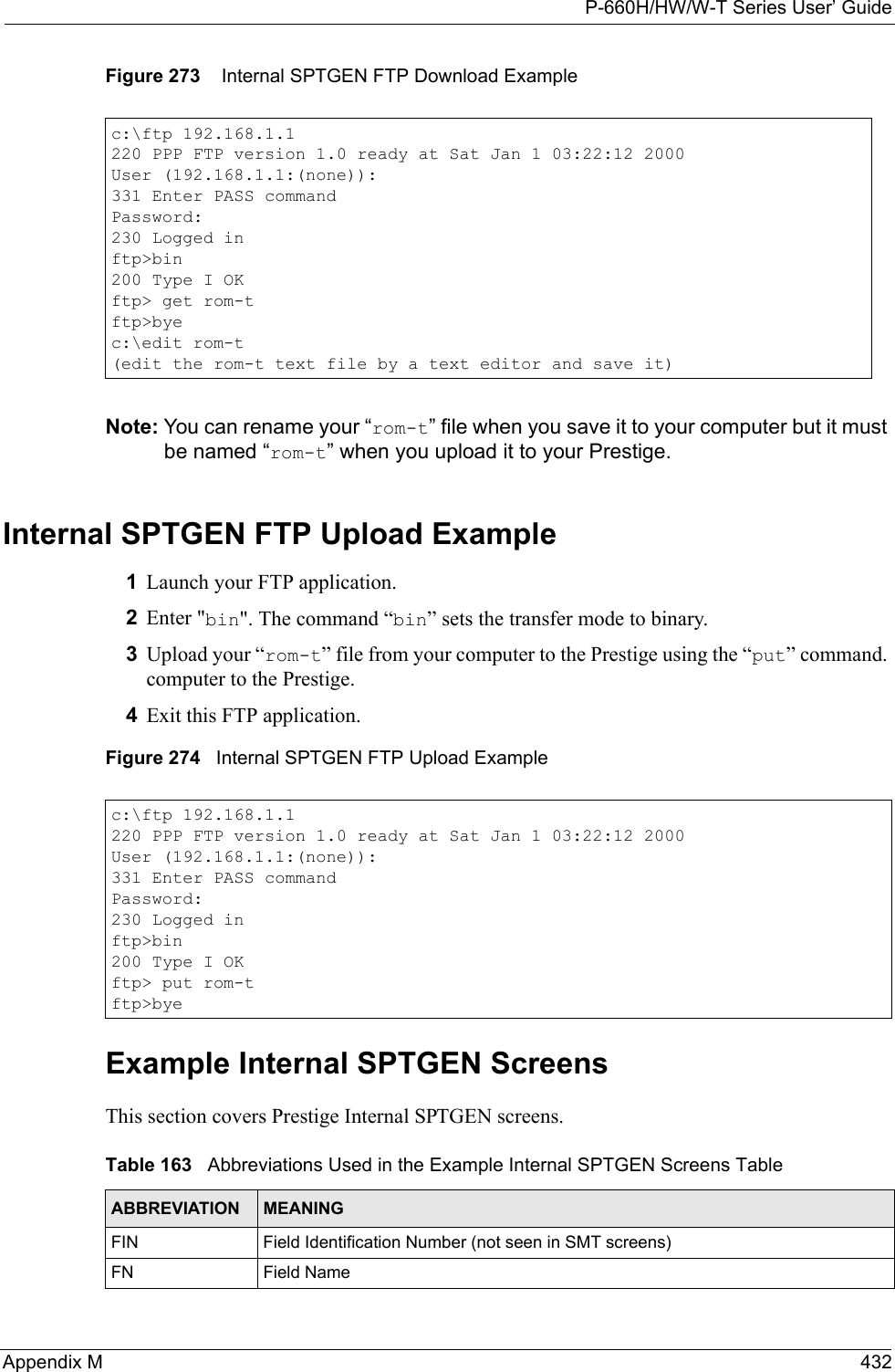 P-660H/HW/W-T Series User’ GuideAppendix M 432Figure 273    Internal SPTGEN FTP Download ExampleNote: You can rename your “rom-t” file when you save it to your computer but it must be named “rom-t” when you upload it to your Prestige.Internal SPTGEN FTP Upload Example1Launch your FTP application.2Enter &quot;bin&quot;. The command “bin” sets the transfer mode to binary.3Upload your “rom-t” file from your computer to the Prestige using the “put” command. computer to the Prestige.4Exit this FTP application.Figure 274   Internal SPTGEN FTP Upload ExampleExample Internal SPTGEN Screens This section covers Prestige Internal SPTGEN screens. c:\ftp 192.168.1.1220 PPP FTP version 1.0 ready at Sat Jan 1 03:22:12 2000User (192.168.1.1:(none)):331 Enter PASS commandPassword:230 Logged inftp&gt;bin200 Type I OKftp&gt; get rom-tftp&gt;byec:\edit rom-t(edit the rom-t text file by a text editor and save it)c:\ftp 192.168.1.1220 PPP FTP version 1.0 ready at Sat Jan 1 03:22:12 2000User (192.168.1.1:(none)):331 Enter PASS commandPassword:230 Logged inftp&gt;bin200 Type I OKftp&gt; put rom-tftp&gt;byeTable 163   Abbreviations Used in the Example Internal SPTGEN Screens TableABBREVIATION MEANINGFIN Field Identification Number (not seen in SMT screens)FN Field Name