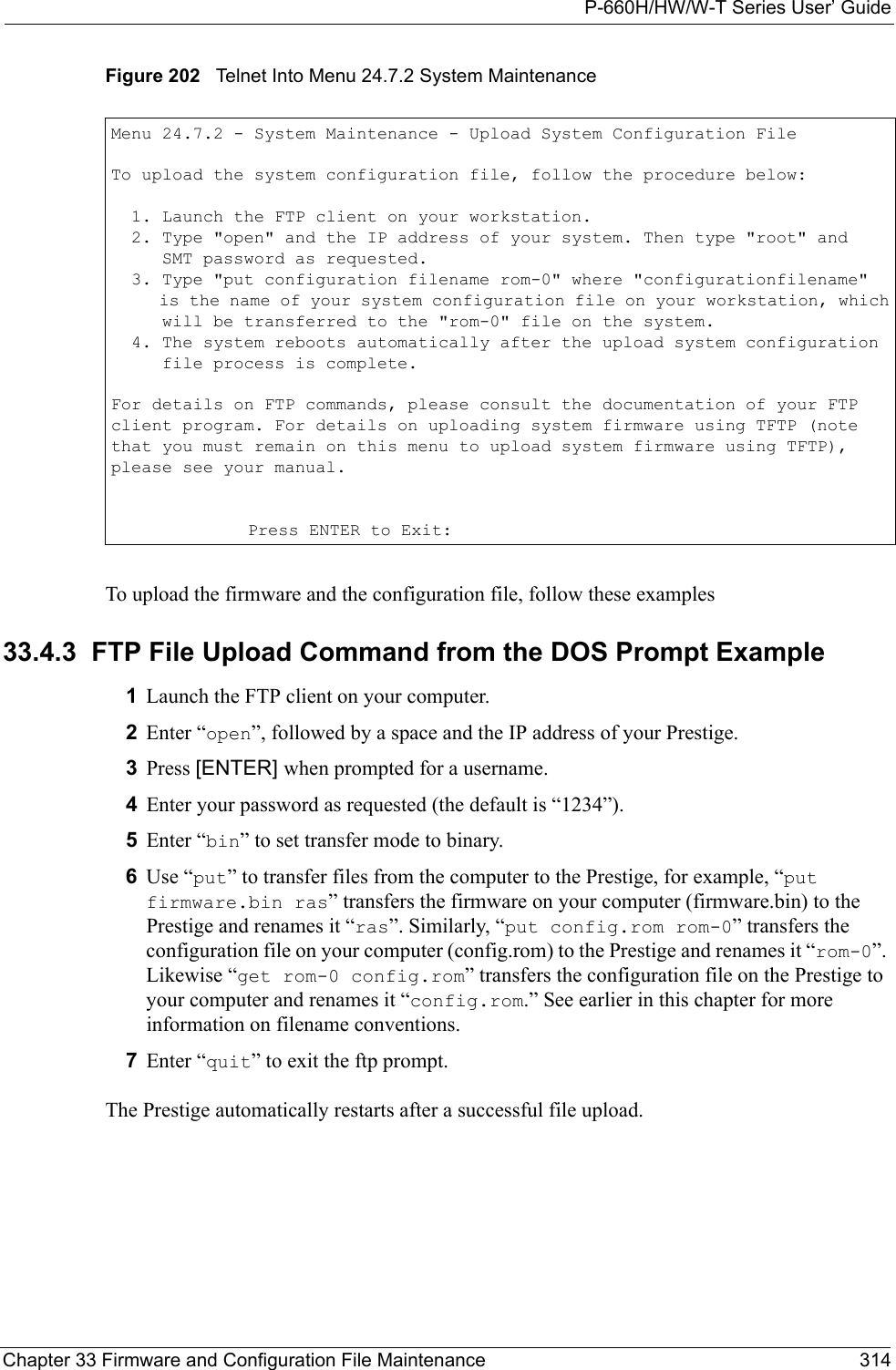 P-660H/HW/W-T Series User’ GuideChapter 33 Firmware and Configuration File Maintenance 314Figure 202   Telnet Into Menu 24.7.2 System Maintenance To upload the firmware and the configuration file, follow these examples33.4.3  FTP File Upload Command from the DOS Prompt Example1Launch the FTP client on your computer.2Enter “open”, followed by a space and the IP address of your Prestige. 3Press [ENTER] when prompted for a username.4Enter your password as requested (the default is “1234”).5Enter “bin” to set transfer mode to binary.6Use “put” to transfer files from the computer to the Prestige, for example, “put firmware.bin ras” transfers the firmware on your computer (firmware.bin) to the Prestige and renames it “ras”. Similarly, “put config.rom rom-0” transfers the configuration file on your computer (config.rom) to the Prestige and renames it “rom-0”. Likewise “get rom-0 config.rom” transfers the configuration file on the Prestige to your computer and renames it “config.rom.” See earlier in this chapter for more information on filename conventions.7Enter “quit” to exit the ftp prompt.The Prestige automatically restarts after a successful file upload.Menu 24.7.2 - System Maintenance - Upload System Configuration FileTo upload the system configuration file, follow the procedure below:  1. Launch the FTP client on your workstation.  2. Type &quot;open&quot; and the IP address of your system. Then type &quot;root&quot; and     SMT password as requested.  3. Type &quot;put configuration filename rom-0&quot; where &quot;configurationfilename&quot;     is the name of your system configuration file on your workstation, which     will be transferred to the &quot;rom-0&quot; file on the system.  4. The system reboots automatically after the upload system configuration     file process is complete.For details on FTP commands, please consult the documentation of your FTPclient program. For details on uploading system firmware using TFTP (notethat you must remain on this menu to upload system firmware using TFTP),please see your manual.Press ENTER to Exit: