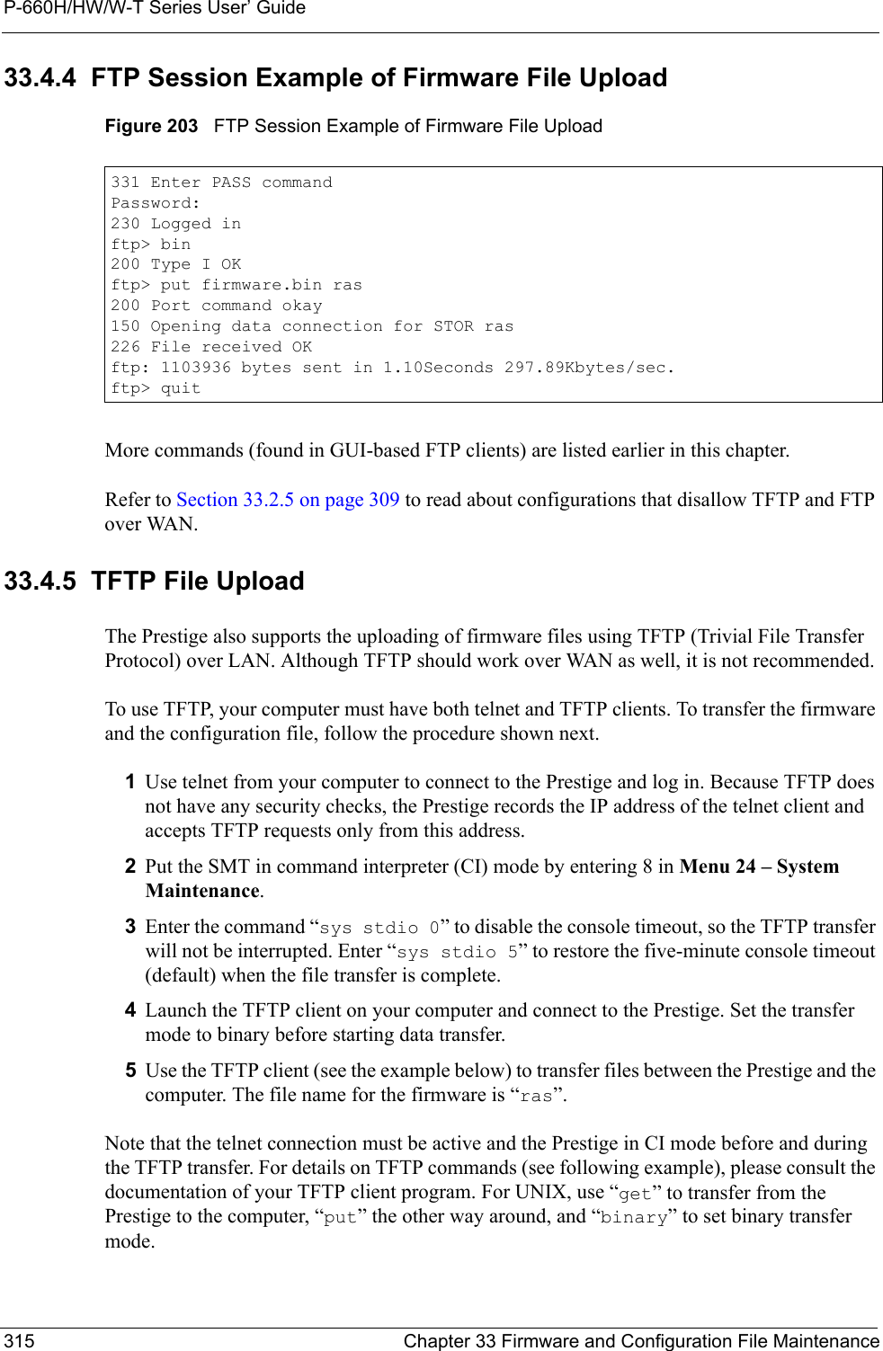 P-660H/HW/W-T Series User’ Guide315 Chapter 33 Firmware and Configuration File Maintenance33.4.4  FTP Session Example of Firmware File UploadFigure 203   FTP Session Example of Firmware File UploadMore commands (found in GUI-based FTP clients) are listed earlier in this chapter.Refer to Section 33.2.5 on page 309 to read about configurations that disallow TFTP and FTP over WAN.33.4.5  TFTP File UploadThe Prestige also supports the uploading of firmware files using TFTP (Trivial File Transfer Protocol) over LAN. Although TFTP should work over WAN as well, it is not recommended.To use TFTP, your computer must have both telnet and TFTP clients. To transfer the firmware and the configuration file, follow the procedure shown next.1Use telnet from your computer to connect to the Prestige and log in. Because TFTP does not have any security checks, the Prestige records the IP address of the telnet client and accepts TFTP requests only from this address.2Put the SMT in command interpreter (CI) mode by entering 8 in Menu 24 – System Maintenance.3Enter the command “sys stdio 0” to disable the console timeout, so the TFTP transfer will not be interrupted. Enter “sys stdio 5” to restore the five-minute console timeout (default) when the file transfer is complete.4Launch the TFTP client on your computer and connect to the Prestige. Set the transfer mode to binary before starting data transfer.5Use the TFTP client (see the example below) to transfer files between the Prestige and the computer. The file name for the firmware is “ras”.Note that the telnet connection must be active and the Prestige in CI mode before and during the TFTP transfer. For details on TFTP commands (see following example), please consult the documentation of your TFTP client program. For UNIX, use “get” to transfer from the Prestige to the computer, “put” the other way around, and “binary” to set binary transfer mode.331 Enter PASS commandPassword:230 Logged inftp&gt; bin200 Type I OKftp&gt; put firmware.bin ras200 Port command okay150 Opening data connection for STOR ras226 File received OKftp: 1103936 bytes sent in 1.10Seconds 297.89Kbytes/sec.ftp&gt; quit