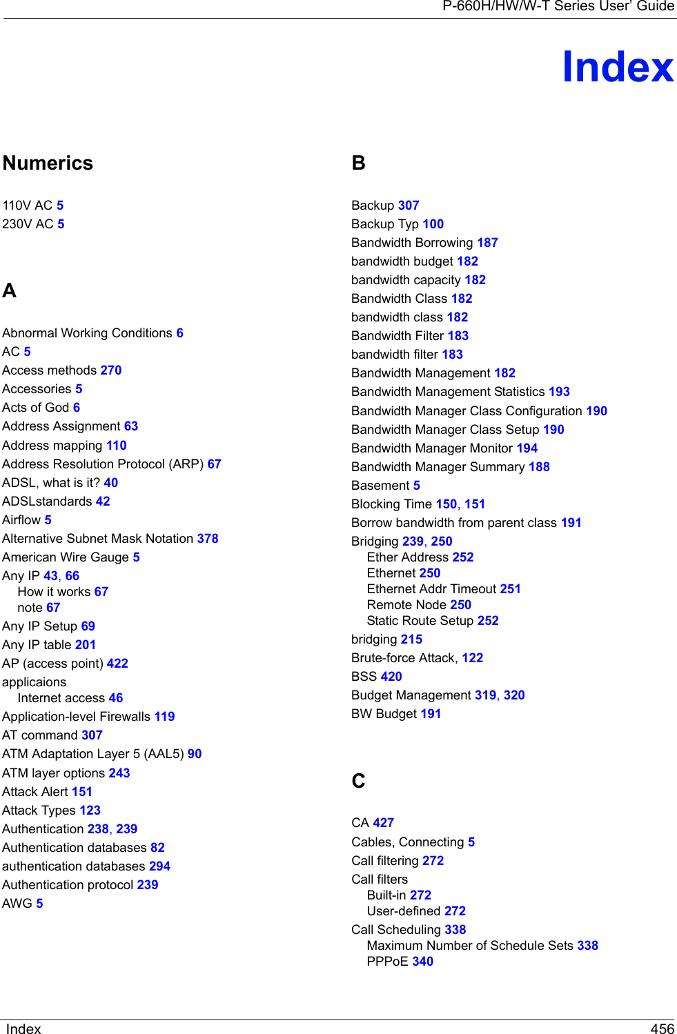 P-660H/HW/W-T Series User’ GuideIndex 456IndexNumerics110V AC 5230V AC 5AAbnormal Working Conditions 6AC 5Access methods 270Accessories 5Acts of God 6Address Assignment 63Address mapping 110Address Resolution Protocol (ARP) 67ADSL, what is it? 40ADSLstandards 42Airflow 5Alternative Subnet Mask Notation 378American Wire Gauge 5Any IP 43, 66How it works 67note 67Any IP Setup 69Any IP table 201AP (access point) 422applicaionsInternet access 46Application-level Firewalls 119AT command 307ATM Adaptation Layer 5 (AAL5) 90ATM layer options 243Attack Alert 151Attack Types 123Authentication 238, 239Authentication databases 82authentication databases 294Authentication protocol 239AWG 5BBackup 307Backup Typ 100Bandwidth Borrowing 187bandwidth budget 182bandwidth capacity 182Bandwidth Class 182bandwidth class 182Bandwidth Filter 183bandwidth filter 183Bandwidth Management 182Bandwidth Management Statistics 193Bandwidth Manager Class Configuration 190Bandwidth Manager Class Setup 190Bandwidth Manager Monitor 194Bandwidth Manager Summary 188Basement 5Blocking Time 150, 151Borrow bandwidth from parent class 191Bridging 239, 250Ether Address 252Ethernet 250Ethernet Addr Timeout 251Remote Node 250Static Route Setup 252bridging 215Brute-force Attack, 122BSS 420Budget Management 319, 320BW Budget 191CCA 427Cables, Connecting 5Call filtering 272Call filtersBuilt-in 272User-defined 272Call Scheduling 338Maximum Number of Schedule Sets 338PPPoE 340