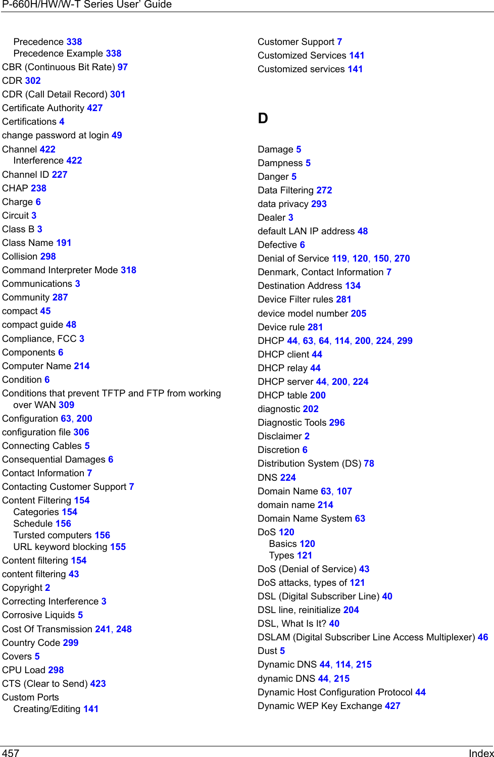 P-660H/HW/W-T Series User’ Guide457 IndexPrecedence 338Precedence Example 338CBR (Continuous Bit Rate) 97CDR 302CDR (Call Detail Record) 301Certificate Authority 427Certifications 4change password at login 49Channel 422Interference 422Channel ID 227CHAP 238Charge 6Circuit 3Class B 3Class Name 191Collision 298Command Interpreter Mode 318Communications 3Community 287compact 45compact guide 48Compliance, FCC 3Components 6Computer Name 214Condition 6Conditions that prevent TFTP and FTP from working over WAN 309Configuration 63, 200configuration file 306Connecting Cables 5Consequential Damages 6Contact Information 7Contacting Customer Support 7Content Filtering 154Categories 154Schedule 156Tursted computers 156URL keyword blocking 155Content filtering 154content filtering 43Copyright 2Correcting Interference 3Corrosive Liquids 5Cost Of Transmission 241, 248Country Code 299Covers 5CPU Load 298CTS (Clear to Send) 423Custom PortsCreating/Editing 141Customer Support 7Customized Services 141Customized services 141DDamage 5Dampness 5Danger 5Data Filtering 272data privacy 293Dealer 3default LAN IP address 48Defective 6Denial of Service 119, 120, 150, 270Denmark, Contact Information 7Destination Address 134Device Filter rules 281device model number 205Device rule 281DHCP 44, 63, 64, 114, 200, 224, 299DHCP client 44DHCP relay 44DHCP server 44, 200, 224DHCP table 200diagnostic 202Diagnostic Tools 296Disclaimer 2Discretion 6Distribution System (DS) 78DNS 224Domain Name 63, 107domain name 214Domain Name System 63DoS 120Basics 120Types 121DoS (Denial of Service) 43DoS attacks, types of 121DSL (Digital Subscriber Line) 40DSL line, reinitialize 204DSL, What Is It? 40DSLAM (Digital Subscriber Line Access Multiplexer) 46Dust 5Dynamic DNS 44, 114, 215dynamic DNS 44, 215Dynamic Host Configuration Protocol 44Dynamic WEP Key Exchange 427