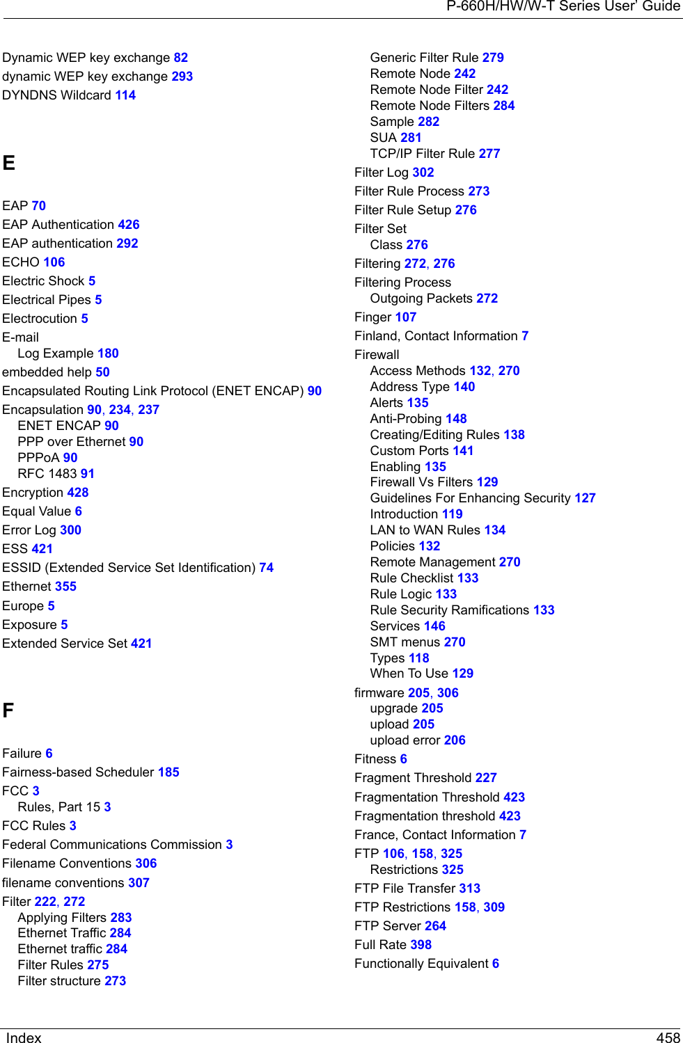 P-660H/HW/W-T Series User’ GuideIndex 458Dynamic WEP key exchange 82dynamic WEP key exchange 293DYNDNS Wildcard 114EEAP 70EAP Authentication 426EAP authentication 292ECHO 106Electric Shock 5Electrical Pipes 5Electrocution 5E-mailLog Example 180embedded help 50Encapsulated Routing Link Protocol (ENET ENCAP) 90Encapsulation 90, 234, 237ENET ENCAP 90PPP over Ethernet 90PPPoA 90RFC 1483 91Encryption 428Equal Value 6Error Log 300ESS 421ESSID (Extended Service Set Identification) 74Ethernet 355Europe 5Exposure 5Extended Service Set 421FFailure 6Fairness-based Scheduler 185FCC 3Rules, Part 15 3FCC Rules 3Federal Communications Commission 3Filename Conventions 306filename conventions 307Filter 222, 272Applying Filters 283Ethernet Traffic 284Ethernet traffic 284Filter Rules 275Filter structure 273Generic Filter Rule 279Remote Node 242Remote Node Filter 242Remote Node Filters 284Sample 282SUA 281TCP/IP Filter Rule 277Filter Log 302Filter Rule Process 273Filter Rule Setup 276Filter SetClass 276Filtering 272, 276Filtering ProcessOutgoing Packets 272Finger 107Finland, Contact Information 7FirewallAccess Methods 132, 270Address Type 140Alerts 135Anti-Probing 148Creating/Editing Rules 138Custom Ports 141Enabling 135Firewall Vs Filters 129Guidelines For Enhancing Security 127Introduction 119LAN to WAN Rules 134Policies 132Remote Management 270Rule Checklist 133Rule Logic 133Rule Security Ramifications 133Services 146SMT menus 270Types 118When To Use 129firmware 205, 306upgrade 205upload 205upload error 206Fitness 6Fragment Threshold 227Fragmentation Threshold 423Fragmentation threshold 423France, Contact Information 7FTP 106, 158, 325Restrictions 325FTP File Transfer 313FTP Restrictions 158, 309FTP Server 264Full Rate 398Functionally Equivalent 6