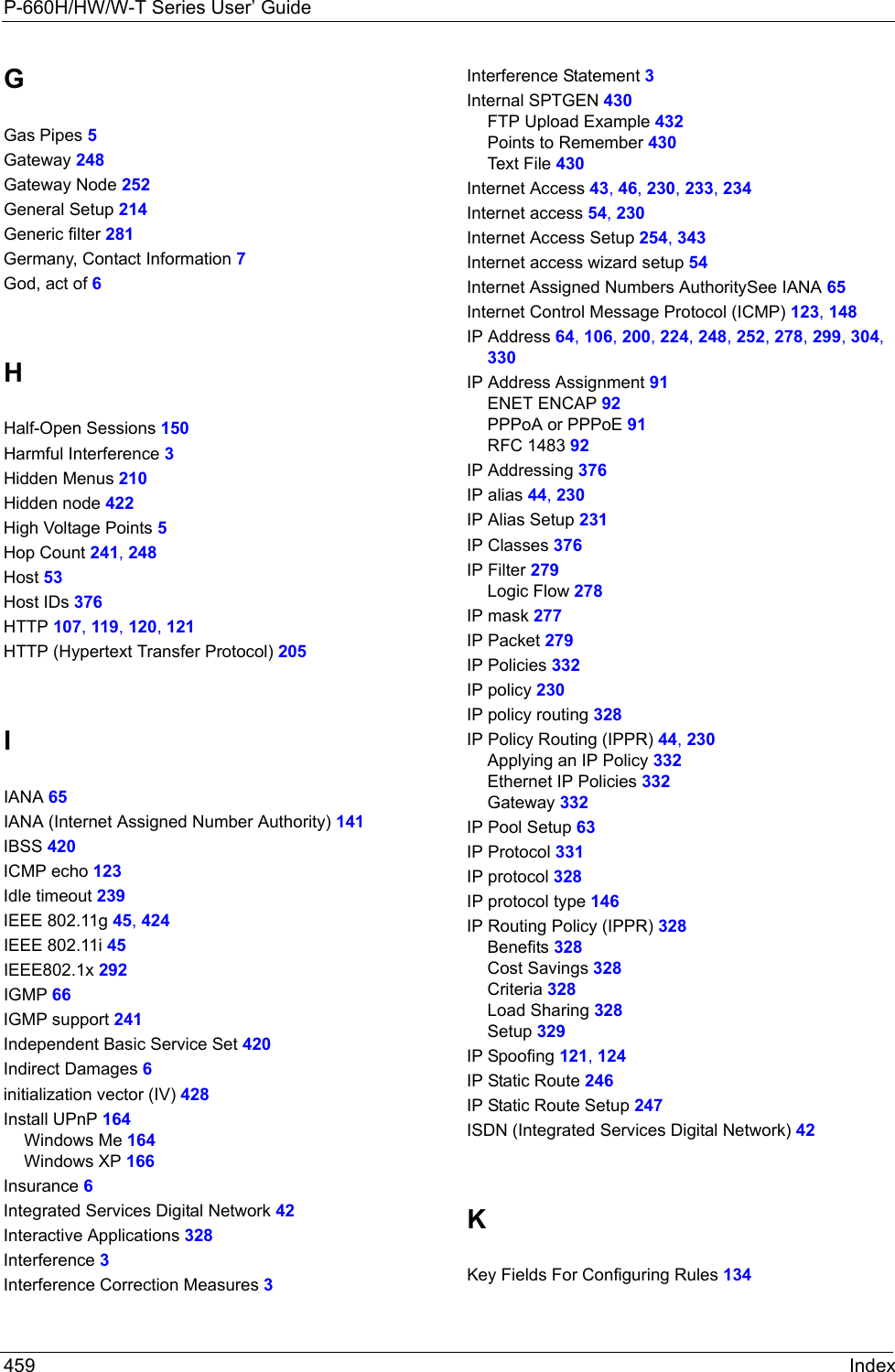 P-660H/HW/W-T Series User’ Guide459 IndexGGas Pipes 5Gateway 248Gateway Node 252General Setup 214Generic filter 281Germany, Contact Information 7God, act of 6HHalf-Open Sessions 150Harmful Interference 3Hidden Menus 210Hidden node 422High Voltage Points 5Hop Count 241, 248Host 53Host IDs 376HTTP 107, 119, 120, 121HTTP (Hypertext Transfer Protocol) 205IIANA 65IANA (Internet Assigned Number Authority) 141IBSS 420ICMP echo 123Idle timeout 239IEEE 802.11g 45, 424IEEE 802.11i 45IEEE802.1x 292IGMP 66IGMP support 241Independent Basic Service Set 420Indirect Damages 6initialization vector (IV) 428Install UPnP 164Windows Me 164Windows XP 166Insurance 6Integrated Services Digital Network 42Interactive Applications 328Interference 3Interference Correction Measures 3Interference Statement 3Internal SPTGEN 430FTP Upload Example 432Points to Remember 430Text File 430Internet Access 43, 46, 230, 233, 234Internet access 54, 230Internet Access Setup 254, 343Internet access wizard setup 54Internet Assigned Numbers AuthoritySee IANA 65Internet Control Message Protocol (ICMP) 123, 148IP Address 64, 106, 200, 224, 248, 252, 278, 299, 304, 330IP Address Assignment 91ENET ENCAP 92PPPoA or PPPoE 91RFC 1483 92IP Addressing 376IP alias 44, 230IP Alias Setup 231IP Classes 376IP Filter 279Logic Flow 278IP mask 277IP Packet 279IP Policies 332IP policy 230IP policy routing 328IP Policy Routing (IPPR) 44, 230Applying an IP Policy 332Ethernet IP Policies 332Gateway 332IP Pool Setup 63IP Protocol 331IP protocol 328IP protocol type 146IP Routing Policy (IPPR) 328Benefits 328Cost Savings 328Criteria 328Load Sharing 328Setup 329IP Spoofing 121, 124IP Static Route 246IP Static Route Setup 247ISDN (Integrated Services Digital Network) 42KKey Fields For Configuring Rules 134