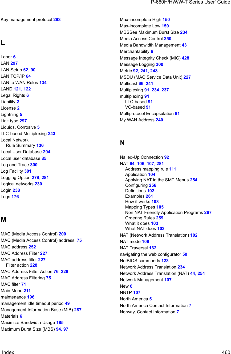 P-660H/HW/W-T Series User’ GuideIndex 460Key management protocol 293LLabor 6LAN 297LAN Setup 62, 90LAN TCP/IP 64LAN to WAN Rules 134LAND 121, 122Legal Rights 6Liability 2License 2Lightning 5Link type 297Liquids, Corrosive 5LLC-based Multiplexing 243Local NetworkRule Summary 136Local User Database 294Local user database 85Log and Trace 300Log Facility 301Logging Option 278, 281Logical networks 230Login 238Logs 176MMAC (Media Access Control) 200MAC (Media Access Control) address. 75MAC address 252MAC Address Filter 227MAC address filter 227Filter action 228MAC Address Filter Action 76, 228MAC Address Filtering 75MAC filter 71Main Menu 211maintenance 196management idle timeout period 49Management Information Base (MIB) 287Materials 6Maximize Bandwidth Usage 185Maximum Burst Size (MBS) 94, 97Max-incomplete High 150Max-incomplete Low 150MBSSee Maximum Burst Size 234Media Access Control 250Media Bandwidth Management 43Merchantability 6Message Integrity Check (MIC) 428Message Logging 300Metric 92, 241, 248MSDU (MAC Service Data Unit) 227Multicast 66, 241Multiplexing 91, 234, 237multiplexing 91LLC-based 91VC-based 91Multiprotocol Encapsulation 91My WAN Address 240NNailed-Up Connection 92NAT 64, 106, 107, 281Address mapping rule 111Application 104Applying NAT in the SMT Menus 254Configuring 256Definitions 102Examples 261How it works 103Mapping Types 105Non NAT Friendly Application Programs 267Ordering Rules 259What it does 103What NAT does 103NAT (Network Address Translation) 102NAT mode 108NAT Traversal 162navigating the web configurator 50NetBIOS commands 123Network Address Translation 234Network Address Translation (NAT) 44, 254Network Management 107New 6NNTP 107North America 5North America Contact Information 7Norway, Contact Information 7