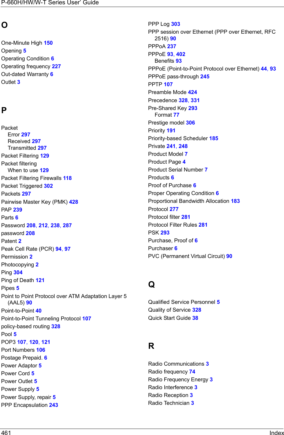 P-660H/HW/W-T Series User’ Guide461 IndexOOne-Minute High 150Opening 5Operating Condition 6Operating frequency 227Out-dated Warranty 6Outlet 3PPacketError 297Received 297Transmitted 297Packet Filtering 129Packet filteringWhen to use 129Packet Filtering Firewalls 118Packet Triggered 302Packets 297Pairwise Master Key (PMK) 428PAP 239Parts 6Password 208, 212, 238, 287password 208Patent 2Peak Cell Rate (PCR) 94, 97Permission 2Photocopying 2Ping 304Ping of Death 121Pipes 5Point to Point Protocol over ATM Adaptation Layer 5 (AAL5) 90Point-to-Point 40Point-to-Point Tunneling Protocol 107policy-based routing 328Pool 5POP3 107, 120, 121Port Numbers 106Postage Prepaid. 6Power Adaptor 5Power Cord 5Power Outlet 5Power Supply 5Power Supply, repair 5PPP Encapsulation 243PPP Log 303PPP session over Ethernet (PPP over Ethernet, RFC 2516) 90PPPoA 237PPPoE 93, 402Benefits 93PPPoE (Point-to-Point Protocol over Ethernet) 44, 93PPPoE pass-through 245PPTP 107Preamble Mode 424Precedence 328, 331Pre-Shared Key 293Format 77Prestige model 306Priority 191Priority-based Scheduler 185Private 241, 248Product Model 7Product Page 4Product Serial Number 7Products 6Proof of Purchase 6Proper Operating Condition 6Proportional Bandwidth Allocation 183Protocol 277Protocol filter 281Protocol Filter Rules 281PSK 293Purchase, Proof of 6Purchaser 6PVC (Permanent Virtual Circuit) 90QQualified Service Personnel 5Quality of Service 328Quick Start Guide 38RRadio Communications 3Radio frequency 74Radio Frequency Energy 3Radio Interference 3Radio Reception 3Radio Technician 3