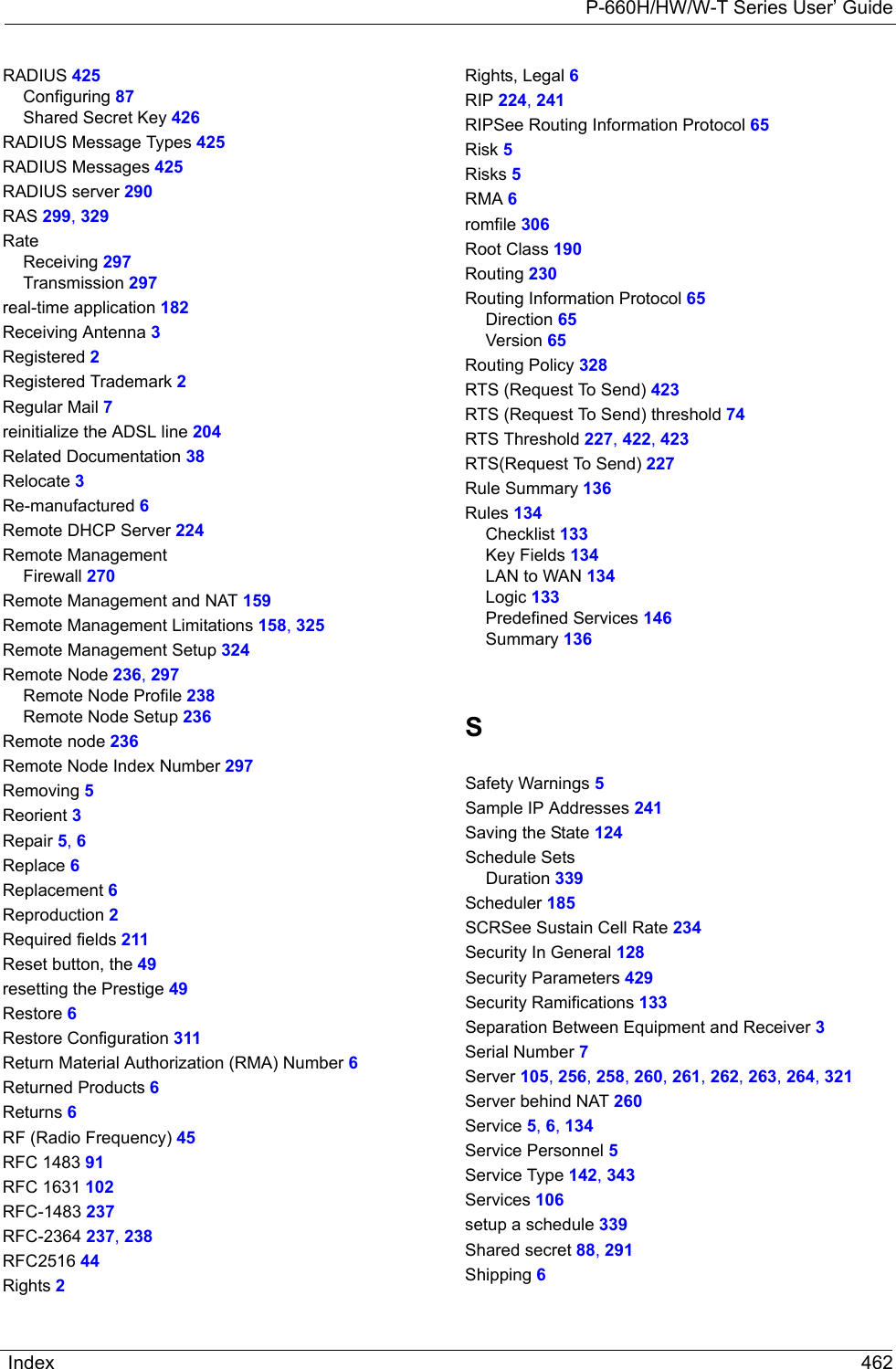 P-660H/HW/W-T Series User’ GuideIndex 462RADIUS 425Configuring 87Shared Secret Key 426RADIUS Message Types 425RADIUS Messages 425RADIUS server 290RAS 299, 329RateReceiving 297Transmission 297real-time application 182Receiving Antenna 3Registered 2Registered Trademark 2Regular Mail 7reinitialize the ADSL line 204Related Documentation 38Relocate 3Re-manufactured 6Remote DHCP Server 224Remote ManagementFirewall 270Remote Management and NAT 159Remote Management Limitations 158, 325Remote Management Setup 324Remote Node 236, 297Remote Node Profile 238Remote Node Setup 236Remote node 236Remote Node Index Number 297Removing 5Reorient 3Repair 5, 6Replace 6Replacement 6Reproduction 2Required fields 211Reset button, the 49resetting the Prestige 49Restore 6Restore Configuration 311Return Material Authorization (RMA) Number 6Returned Products 6Returns 6RF (Radio Frequency) 45RFC 1483 91RFC 1631 102RFC-1483 237RFC-2364 237, 238RFC2516 44Rights 2Rights, Legal 6RIP 224, 241RIPSee Routing Information Protocol 65Risk 5Risks 5RMA 6romfile 306Root Class 190Routing 230Routing Information Protocol 65Direction 65Version 65Routing Policy 328RTS (Request To Send) 423RTS (Request To Send) threshold 74RTS Threshold 227, 422, 423RTS(Request To Send) 227Rule Summary 136Rules 134Checklist 133Key Fields 134LAN to WAN 134Logic 133Predefined Services 146Summary 136SSafety Warnings 5Sample IP Addresses 241Saving the State 124Schedule SetsDuration 339Scheduler 185SCRSee Sustain Cell Rate 234Security In General 128Security Parameters 429Security Ramifications 133Separation Between Equipment and Receiver 3Serial Number 7Server 105, 256, 258, 260, 261, 262, 263, 264, 321Server behind NAT 260Service 5, 6, 134Service Personnel 5Service Type 142, 343Services 106setup a schedule 339Shared secret 88, 291Shipping 6