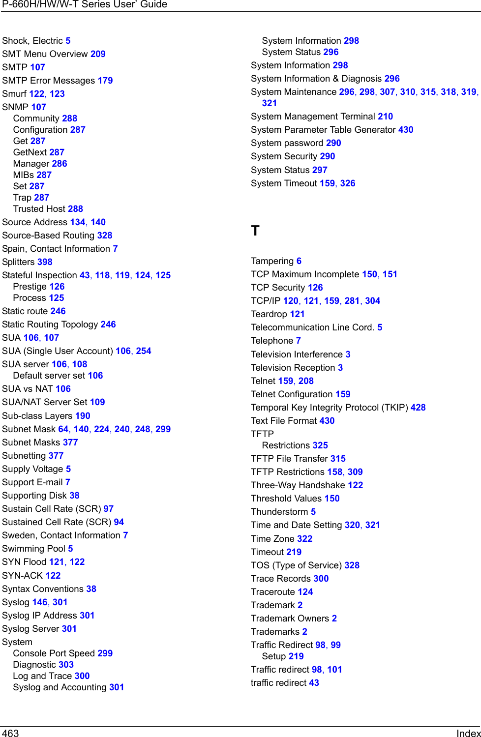 P-660H/HW/W-T Series User’ Guide463 IndexShock, Electric 5SMT Menu Overview 209SMTP 107SMTP Error Messages 179Smurf 122, 123SNMP 107Community 288Configuration 287Get 287GetNext 287Manager 286MIBs 287Set 287Trap 287Trusted Host 288Source Address 134, 140Source-Based Routing 328Spain, Contact Information 7Splitters 398Stateful Inspection 43, 118, 119, 124, 125Prestige 126Process 125Static route 246Static Routing Topology 246SUA 106, 107SUA (Single User Account) 106, 254SUA server 106, 108Default server set 106SUA vs NAT 106SUA/NAT Server Set 109Sub-class Layers 190Subnet Mask 64, 140, 224, 240, 248, 299Subnet Masks 377Subnetting 377Supply Voltage 5Support E-mail 7Supporting Disk 38Sustain Cell Rate (SCR) 97Sustained Cell Rate (SCR) 94Sweden, Contact Information 7Swimming Pool 5SYN Flood 121, 122SYN-ACK 122Syntax Conventions 38Syslog 146, 301Syslog IP Address 301Syslog Server 301SystemConsole Port Speed 299Diagnostic 303Log and Trace 300Syslog and Accounting 301System Information 298System Status 296System Information 298System Information &amp; Diagnosis 296System Maintenance 296, 298, 307, 310, 315, 318, 319, 321System Management Terminal 210System Parameter Table Generator 430System password 290System Security 290System Status 297System Timeout 159, 326TTamperi n g 6TCP Maximum Incomplete 150, 151TCP Security 126TCP/IP 120, 121, 159, 281, 304Teardrop 121Telecommunication Line Cord. 5Telephone 7Television Interference 3Television Reception 3Telnet  159, 208Telnet Configuration 159Temporal Key Integrity Protocol (TKIP) 428Text File Format 430TFTPRestrictions 325TFTP File Transfer 315TFTP Restrictions 158, 309Three-Way Handshake 122Threshold Values 150Thunderstorm 5Time and Date Setting 320, 321Time Zone 322Timeout 219TOS (Type of Service) 328Trace Records 300Traceroute 124Trademark 2Trademark Owners 2Trademarks 2Traffic Redirect 98, 99Setup 219Traffic redirect 98, 101traffic redirect 43