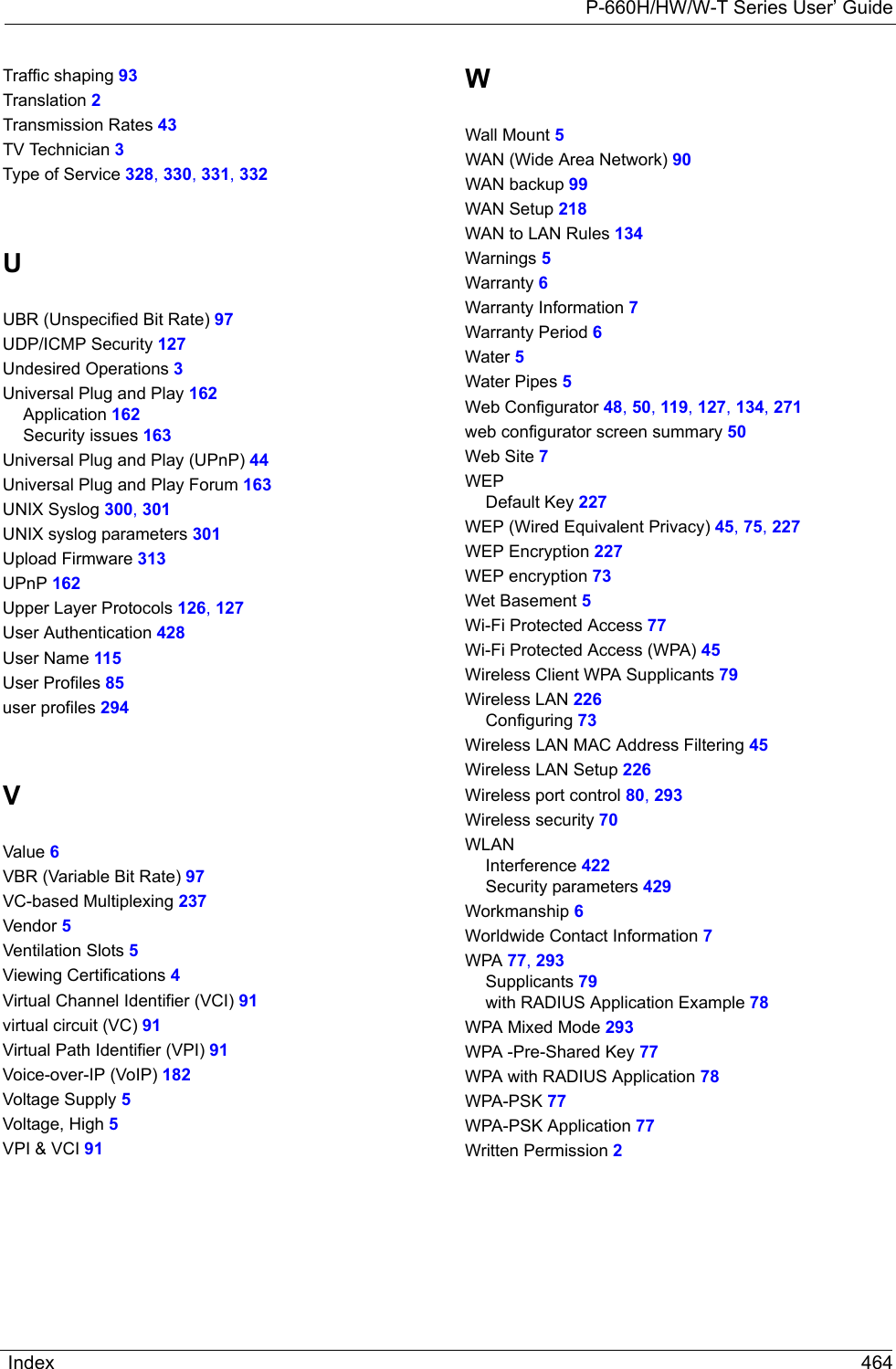 P-660H/HW/W-T Series User’ GuideIndex 464Traffic shaping 93Translation 2Transmission Rates 43TV Technician 3Type of Service 328, 330, 331, 332UUBR (Unspecified Bit Rate) 97UDP/ICMP Security 127Undesired Operations 3Universal Plug and Play 162Application 162Security issues 163Universal Plug and Play (UPnP) 44Universal Plug and Play Forum 163UNIX Syslog 300, 301UNIX syslog parameters 301Upload Firmware 313UPnP 162Upper Layer Protocols 126, 127User Authentication 428User Name 115User Profiles 85user profiles 294VValue 6VBR (Variable Bit Rate) 97VC-based Multiplexing 237Vendor 5Ventilation Slots 5Viewing Certifications 4Virtual Channel Identifier (VCI) 91virtual circuit (VC) 91Virtual Path Identifier (VPI) 91Voice-over-IP (VoIP) 182Voltage Supply 5Voltage, High 5VPI &amp; VCI 91WWall Mount 5WAN (Wide Area Network) 90WAN backup 99WAN Setup 218WAN to LAN Rules 134Warnings 5Warranty 6Warranty Information 7Warranty Period 6Water 5Water Pipes 5Web Configurator 48, 50, 119, 127, 134, 271web configurator screen summary 50Web Site 7WEPDefault Key 227WEP (Wired Equivalent Privacy) 45, 75, 227WEP Encryption 227WEP encryption 73Wet Basement 5Wi-Fi Protected Access 77Wi-Fi Protected Access (WPA) 45Wireless Client WPA Supplicants 79Wireless LAN 226Configuring 73Wireless LAN MAC Address Filtering 45Wireless LAN Setup 226Wireless port control 80, 293Wireless security 70WLANInterference 422Security parameters 429Workmanship 6Worldwide Contact Information 7WPA 77, 293Supplicants 79with RADIUS Application Example 78WPA Mixed Mode 293WPA -Pre-Shared Key 77WPA with RADIUS Application 78WPA-PSK 77WPA-PSK Application 77Written Permission 2