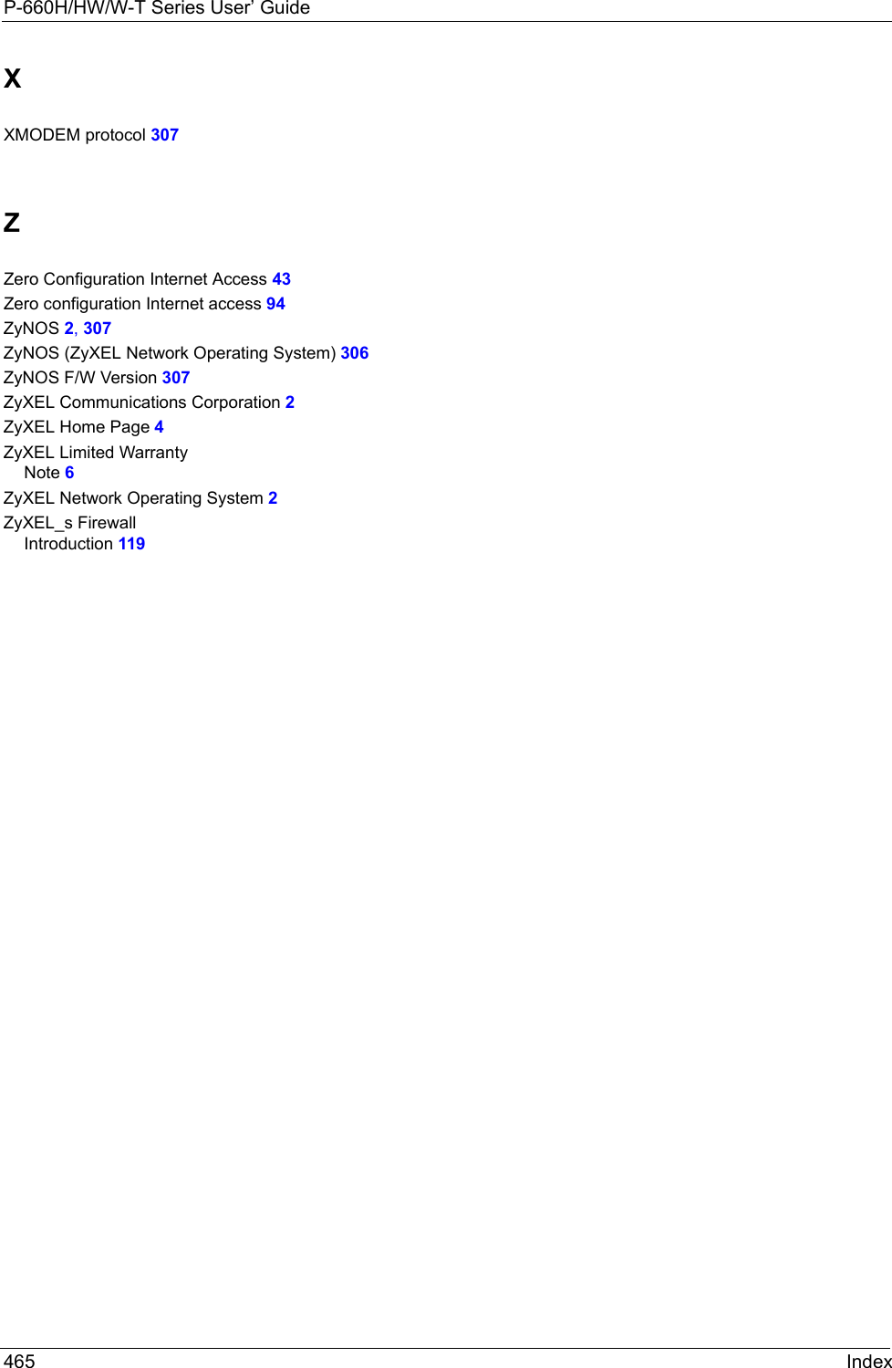 P-660H/HW/W-T Series User’ Guide465 IndexXXMODEM protocol 307ZZero Configuration Internet Access 43Zero configuration Internet access 94ZyNOS 2, 307ZyNOS (ZyXEL Network Operating System) 306ZyNOS F/W Version 307ZyXEL Communications Corporation 2ZyXEL Home Page 4ZyXEL Limited WarrantyNote 6ZyXEL Network Operating System 2ZyXEL_s FirewallIntroduction 119