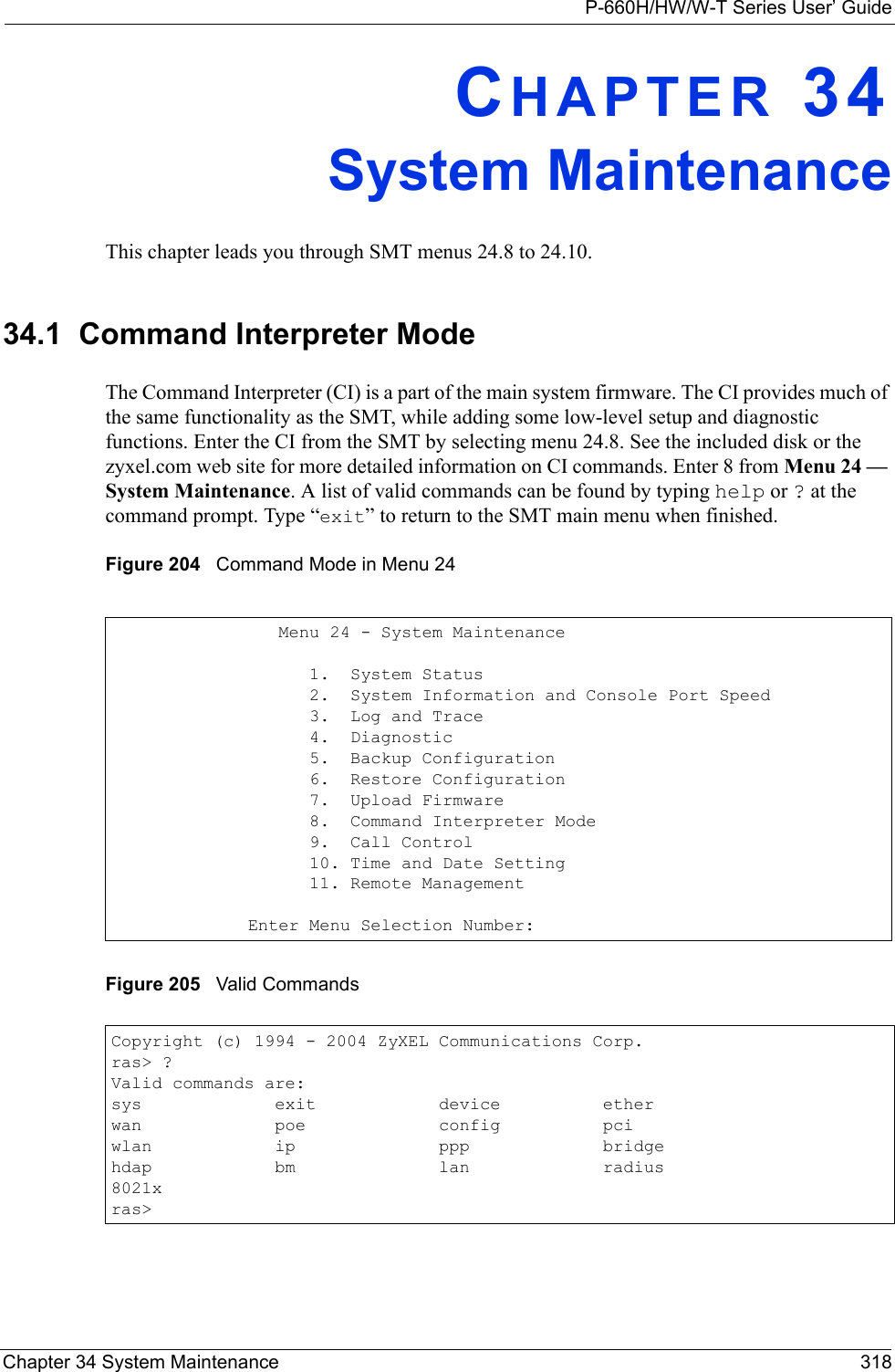 P-660H/HW/W-T Series User’ GuideChapter 34 System Maintenance 318CHAPTER 34System MaintenanceThis chapter leads you through SMT menus 24.8 to 24.10.34.1  Command Interpreter ModeThe Command Interpreter (CI) is a part of the main system firmware. The CI provides much of the same functionality as the SMT, while adding some low-level setup and diagnostic functions. Enter the CI from the SMT by selecting menu 24.8. See the included disk or the zyxel.com web site for more detailed information on CI commands. Enter 8 from Menu 24 — System Maintenance. A list of valid commands can be found by typing help or ? at the command prompt. Type “exit” to return to the SMT main menu when finished. Figure 204   Command Mode in Menu 24Figure 205   Valid Commands   Menu 24 - System Maintenance      1.  System Status      2.  System Information and Console Port Speed      3.  Log and Trace      4.  Diagnostic      5.  Backup Configuration      6.  Restore Configuration      7.  Upload Firmware      8.  Command Interpreter Mode      9.  Call Control      10. Time and Date Setting      11. Remote ManagementEnter Menu Selection Number:Copyright (c) 1994 - 2004 ZyXEL Communications Corp.ras&gt; ?Valid commands are:sys             exit            device          etherwan             poe             config          pciwlan            ip              ppp             bridgehdap            bm              lan             radius8021xras&gt;