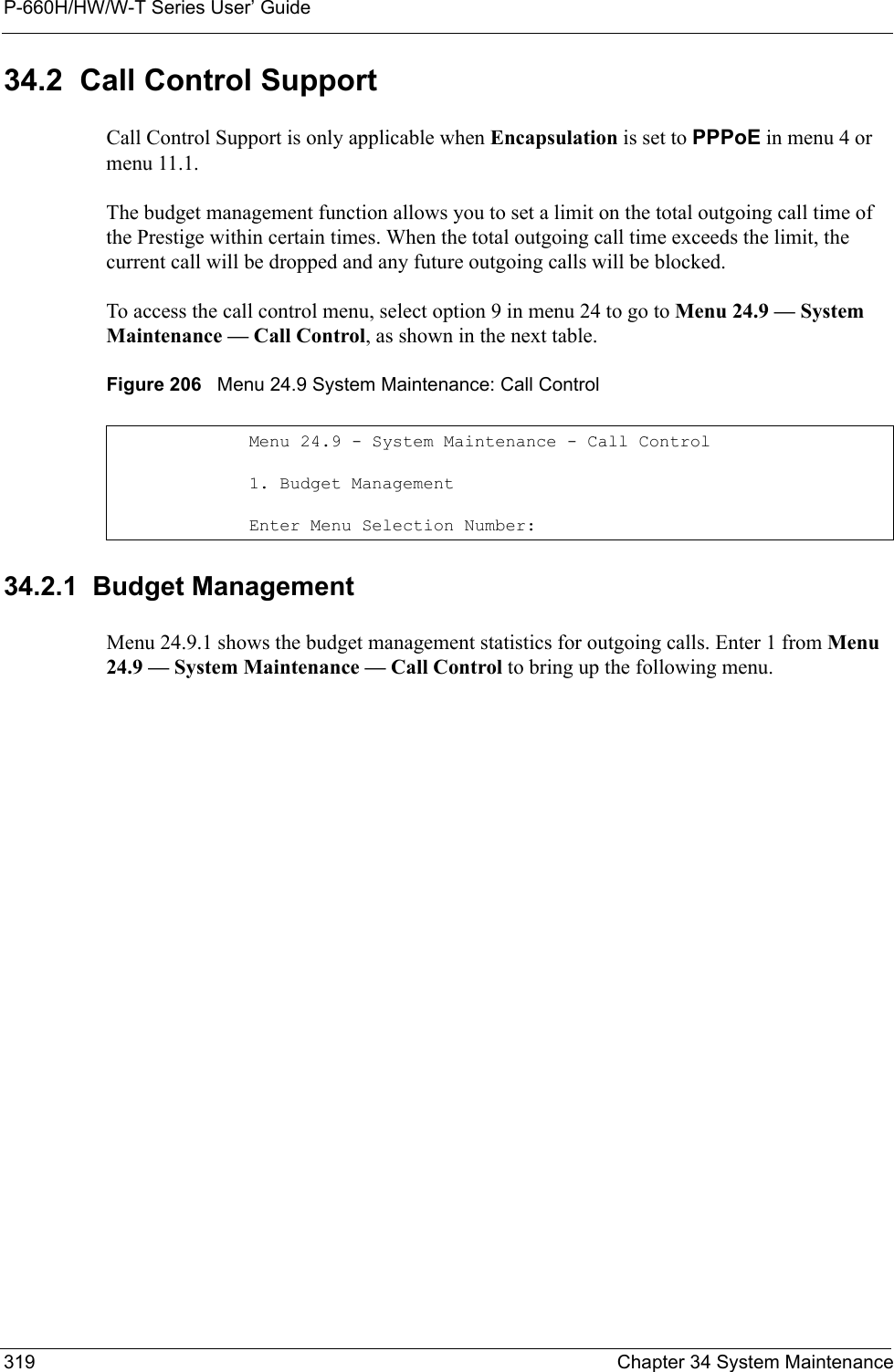 P-660H/HW/W-T Series User’ Guide319 Chapter 34 System Maintenance34.2  Call Control SupportCall Control Support is only applicable when Encapsulation is set to PPPoE in menu 4 or menu 11.1.The budget management function allows you to set a limit on the total outgoing call time of the Prestige within certain times. When the total outgoing call time exceeds the limit, the current call will be dropped and any future outgoing calls will be blocked.To access the call control menu, select option 9 in menu 24 to go to Menu 24.9 — System Maintenance — Call Control, as shown in the next table.Figure 206   Menu 24.9 System Maintenance: Call Control34.2.1  Budget ManagementMenu 24.9.1 shows the budget management statistics for outgoing calls. Enter 1 from Menu 24.9 — System Maintenance — Call Control to bring up the following menu.Menu 24.9 - System Maintenance - Call Control1. Budget ManagementEnter Menu Selection Number: