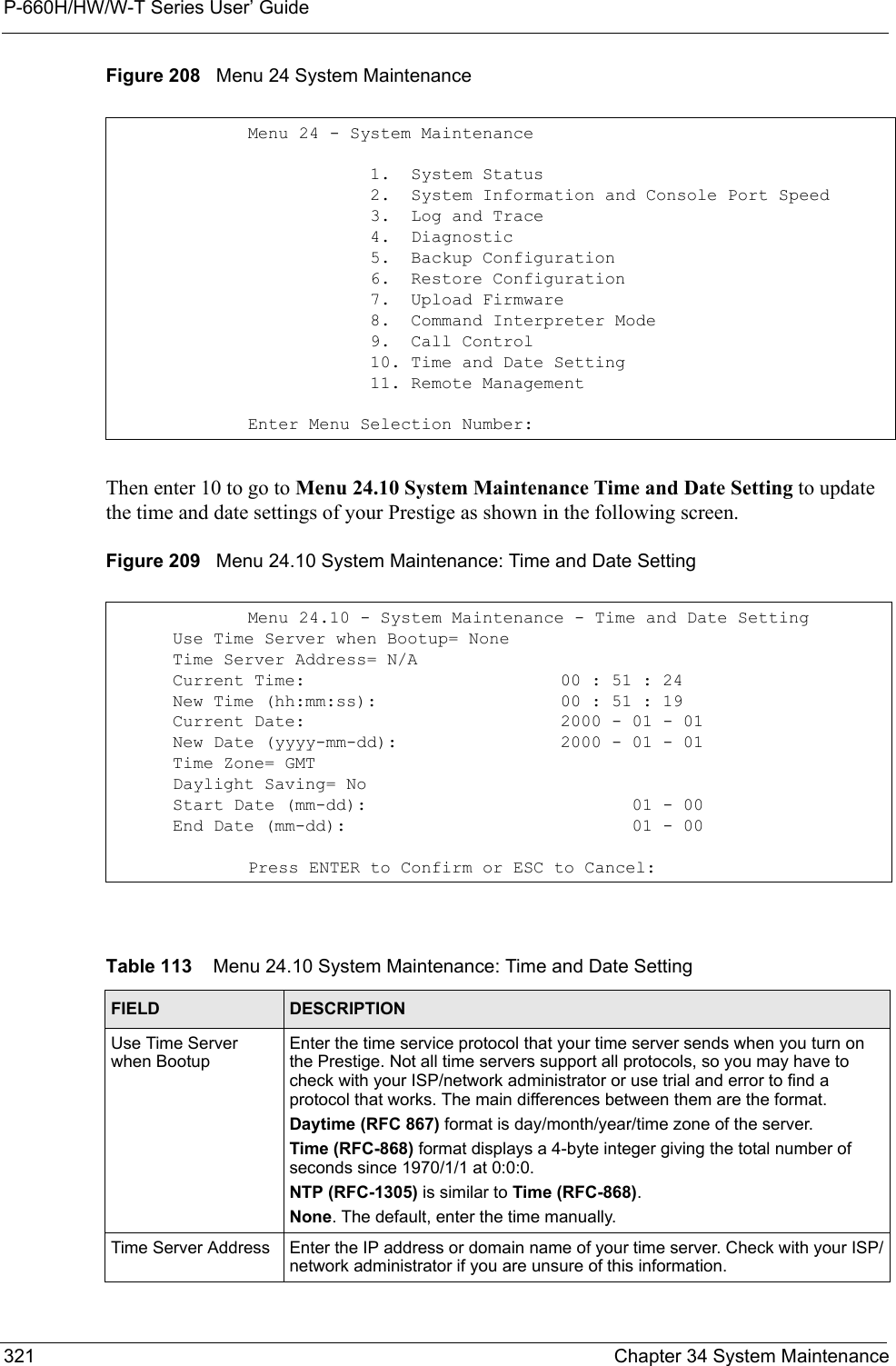 P-660H/HW/W-T Series User’ Guide321 Chapter 34 System MaintenanceFigure 208   Menu 24 System MaintenanceThen enter 10 to go to Menu 24.10 System Maintenance Time and Date Setting to update the time and date settings of your Prestige as shown in the following screen.Figure 209   Menu 24.10 System Maintenance: Time and Date SettingMenu 24 - System Maintenance            1.  System Status            2.  System Information and Console Port Speed            3.  Log and Trace            4.  Diagnostic            5.  Backup Configuration            6.  Restore Configuration            7.  Upload Firmware            8.  Command Interpreter Mode            9.  Call Control            10. Time and Date Setting            11. Remote ManagementEnter Menu Selection Number:Menu 24.10 - System Maintenance - Time and Date Setting      Use Time Server when Bootup= None      Time Server Address= N/A      Current Time:                         00 : 51 : 24      New Time (hh:mm:ss):                  00 : 51 : 19      Current Date:                         2000 - 01 - 01      New Date (yyyy-mm-dd):                2000 - 01 - 01      Time Zone= GMT      Daylight Saving= No      Start Date (mm-dd):                          01 - 00      End Date (mm-dd):                            01 - 00Press ENTER to Confirm or ESC to Cancel:Table 113    Menu 24.10 System Maintenance: Time and Date SettingFIELD DESCRIPTIONUse Time Server when BootupEnter the time service protocol that your time server sends when you turn on the Prestige. Not all time servers support all protocols, so you may have to check with your ISP/network administrator or use trial and error to find a protocol that works. The main differences between them are the format. Daytime (RFC 867) format is day/month/year/time zone of the server.Time (RFC-868) format displays a 4-byte integer giving the total number of seconds since 1970/1/1 at 0:0:0. NTP (RFC-1305) is similar to Time (RFC-868).None. The default, enter the time manually.Time Server Address Enter the IP address or domain name of your time server. Check with your ISP/network administrator if you are unsure of this information.