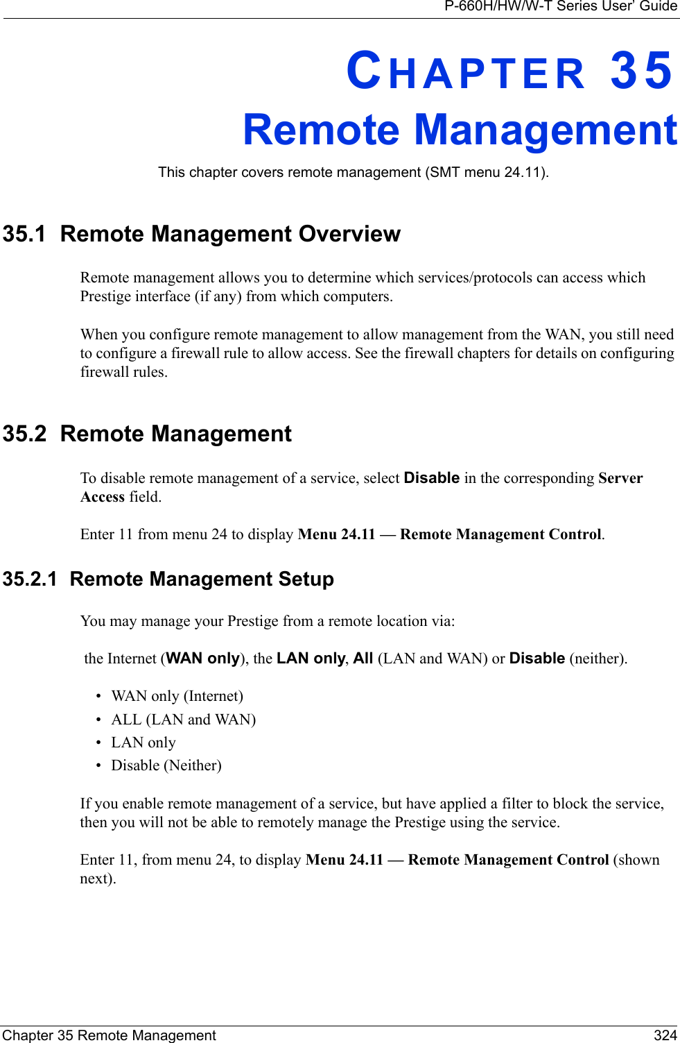 P-660H/HW/W-T Series User’ GuideChapter 35 Remote Management 324CHAPTER 35Remote ManagementThis chapter covers remote management (SMT menu 24.11).35.1  Remote Management OverviewRemote management allows you to determine which services/protocols can access which Prestige interface (if any) from which computers.When you configure remote management to allow management from the WAN, you still need to configure a firewall rule to allow access. See the firewall chapters for details on configuring firewall rules.35.2  Remote ManagementTo disable remote management of a service, select Disable in the corresponding Server Access field.Enter 11 from menu 24 to display Menu 24.11 — Remote Management Control. 35.2.1  Remote Management SetupYou may manage your Prestige from a remote location via: the Internet (WAN only), the LAN only, All (LAN and WAN) or Disable (neither).• WAN only (Internet)• ALL (LAN and WAN)• LAN only• Disable (Neither)If you enable remote management of a service, but have applied a filter to block the service, then you will not be able to remotely manage the Prestige using the service.Enter 11, from menu 24, to display Menu 24.11 — Remote Management Control (shown next). 