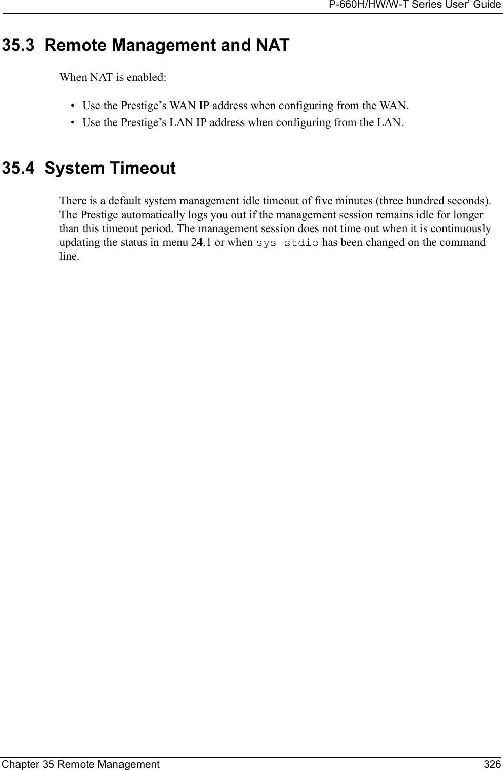 P-660H/HW/W-T Series User’ GuideChapter 35 Remote Management 32635.3  Remote Management and NATWhen NAT is enabled:• Use the Prestige’s WAN IP address when configuring from the WAN. • Use the Prestige’s LAN IP address when configuring from the LAN.35.4  System TimeoutThere is a default system management idle timeout of five minutes (three hundred seconds). The Prestige automatically logs you out if the management session remains idle for longer than this timeout period. The management session does not time out when it is continuously updating the status in menu 24.1 or when sys stdio has been changed on the command line.