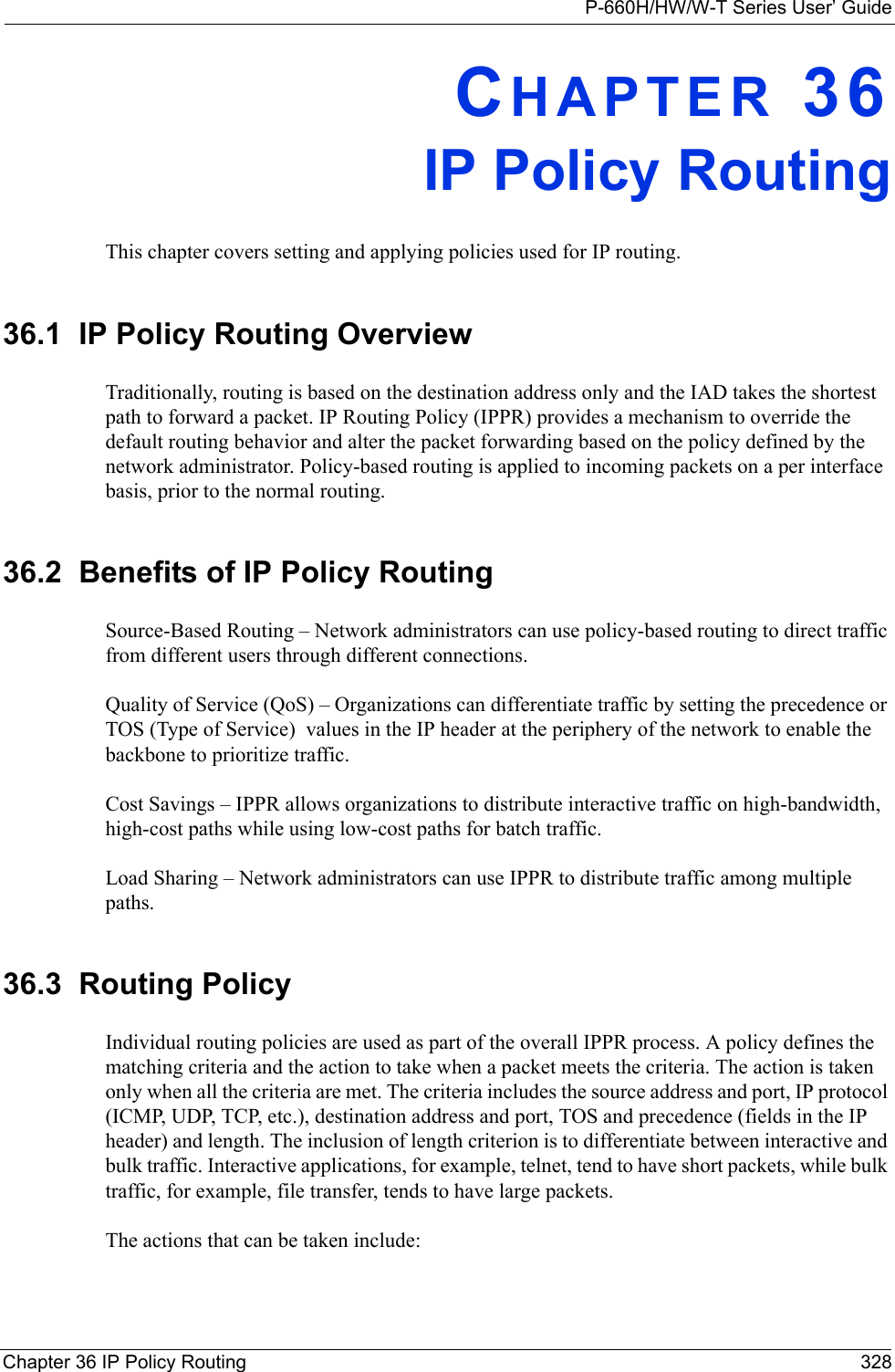 P-660H/HW/W-T Series User’ GuideChapter 36 IP Policy Routing 328CHAPTER 36IP Policy RoutingThis chapter covers setting and applying policies used for IP routing.36.1  IP Policy Routing OverviewTraditionally, routing is based on the destination address only and the IAD takes the shortest path to forward a packet. IP Routing Policy (IPPR) provides a mechanism to override the default routing behavior and alter the packet forwarding based on the policy defined by the network administrator. Policy-based routing is applied to incoming packets on a per interface basis, prior to the normal routing.36.2  Benefits of IP Policy RoutingSource-Based Routing – Network administrators can use policy-based routing to direct traffic from different users through different connections.Quality of Service (QoS) – Organizations can differentiate traffic by setting the precedence or TOS (Type of Service)  values in the IP header at the periphery of the network to enable the backbone to prioritize traffic.Cost Savings – IPPR allows organizations to distribute interactive traffic on high-bandwidth, high-cost paths while using low-cost paths for batch traffic.Load Sharing – Network administrators can use IPPR to distribute traffic among multiple paths.36.3  Routing PolicyIndividual routing policies are used as part of the overall IPPR process. A policy defines the matching criteria and the action to take when a packet meets the criteria. The action is taken only when all the criteria are met. The criteria includes the source address and port, IP protocol (ICMP, UDP, TCP, etc.), destination address and port, TOS and precedence (fields in the IP header) and length. The inclusion of length criterion is to differentiate between interactive and bulk traffic. Interactive applications, for example, telnet, tend to have short packets, while bulk traffic, for example, file transfer, tends to have large packets.The actions that can be taken include: