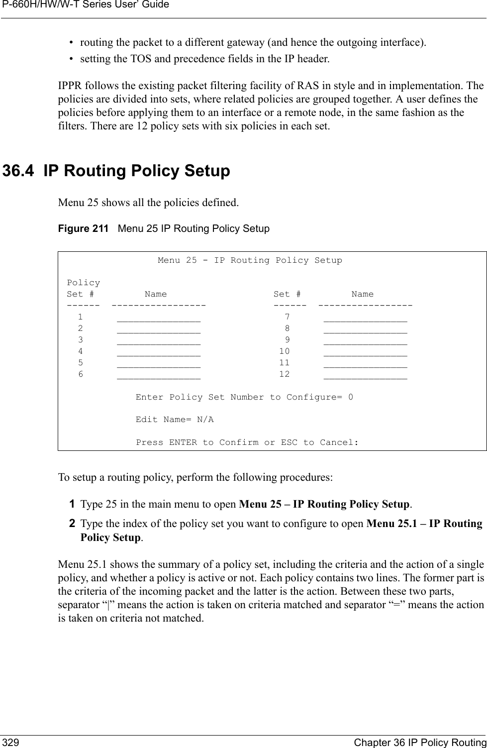 P-660H/HW/W-T Series User’ Guide329 Chapter 36 IP Policy Routing• routing the packet to a different gateway (and hence the outgoing interface).• setting the TOS and precedence fields in the IP header.IPPR follows the existing packet filtering facility of RAS in style and in implementation. The policies are divided into sets, where related policies are grouped together. A user defines the policies before applying them to an interface or a remote node, in the same fashion as the filters. There are 12 policy sets with six policies in each set.36.4  IP Routing Policy SetupMenu 25 shows all the policies defined.Figure 211   Menu 25 IP Routing Policy SetupTo setup a routing policy, perform the following procedures:1Type 25 in the main menu to open Menu 25 – IP Routing Policy Setup.2Type the index of the policy set you want to configure to open Menu 25.1 – IP Routing Policy Setup.Menu 25.1 shows the summary of a policy set, including the criteria and the action of a single policy, and whether a policy is active or not. Each policy contains two lines. The former part is the criteria of the incoming packet and the latter is the action. Between these two parts, separator “|” means the action is taken on criteria matched and separator “=” means the action is taken on criteria not matched.    Menu 25 - IP Routing Policy Setup Policy Set #         Name                   Set #         Name ------  -----------------            ------  -----------------   1      _______________               7      _______________   2      _______________               8      _______________   3      _______________               9      _______________   4      _______________              10      _______________   5      _______________              11      _______________   6      _______________              12      _______________Enter Policy Set Number to Configure= 0Edit Name= N/APress ENTER to Confirm or ESC to Cancel: