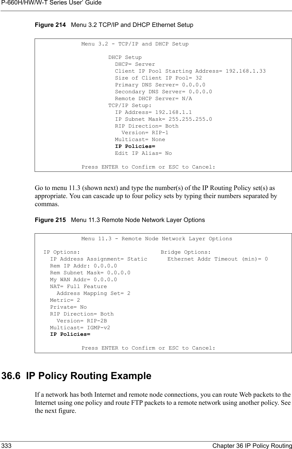P-660H/HW/W-T Series User’ Guide333 Chapter 36 IP Policy RoutingFigure 214   Menu 3.2 TCP/IP and DHCP Ethernet SetupGo to menu 11.3 (shown next) and type the number(s) of the IP Routing Policy set(s) as appropriate. You can cascade up to four policy sets by typing their numbers separated by commas.Figure 215   Menu 11.3 Remote Node Network Layer Options36.6  IP Policy Routing ExampleIf a network has both Internet and remote node connections, you can route Web packets to the Internet using one policy and route FTP packets to a remote network using another policy. See the next figure. Menu 3.2 - TCP/IP and DHCP Setup        DHCP Setup          DHCP= Server          Client IP Pool Starting Address= 192.168.1.33          Size of Client IP Pool= 32          Primary DNS Server= 0.0.0.0          Secondary DNS Server= 0.0.0.0          Remote DHCP Server= N/A        TCP/IP Setup:          IP Address= 192.168.1.1          IP Subnet Mask= 255.255.255.0          RIP Direction= Both            Version= RIP-1          Multicast= None          IP Policies=          Edit IP Alias= NoPress ENTER to Confirm or ESC to Cancel:Menu 11.3 - Remote Node Network Layer Options  IP Options:                        Bridge Options:    IP Address Assignment= Static      Ethernet Addr Timeout (min)= 0    Rem IP Addr: 0.0.0.0                  Rem Subnet Mask= 0.0.0.0      My WAN Addr= 0.0.0.0                 NAT= Full Feature      Address Mapping Set= 2    Metric= 2    Private= No    RIP Direction= Both                   Version= RIP-2B                     Multicast= IGMP-v2    IP Policies= Press ENTER to Confirm or ESC to Cancel: