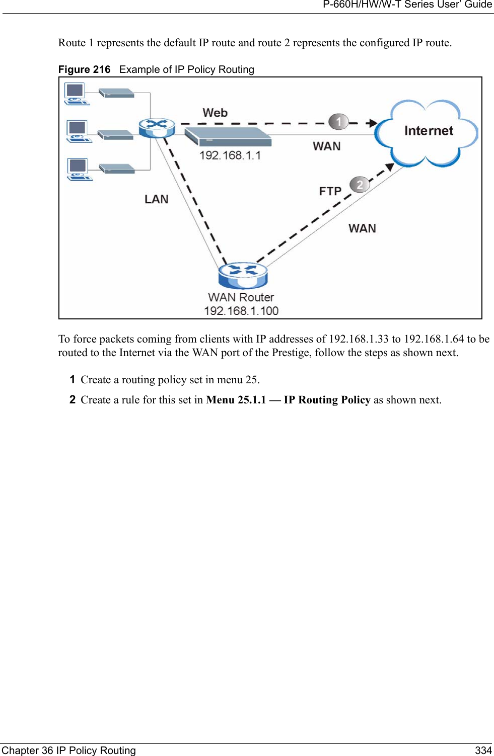 P-660H/HW/W-T Series User’ GuideChapter 36 IP Policy Routing 334Route 1 represents the default IP route and route 2 represents the configured IP route.Figure 216   Example of IP Policy Routing To force packets coming from clients with IP addresses of 192.168.1.33 to 192.168.1.64 to be routed to the Internet via the WAN port of the Prestige, follow the steps as shown next.1Create a routing policy set in menu 25.2Create a rule for this set in Menu 25.1.1 — IP Routing Policy as shown next.