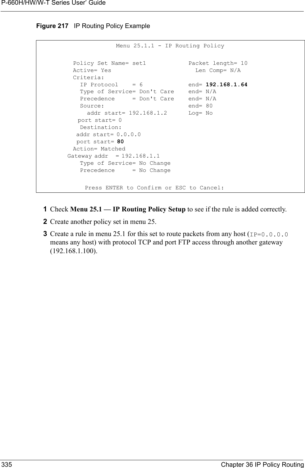 P-660H/HW/W-T Series User’ Guide335 Chapter 36 IP Policy RoutingFigure 217   IP Routing Policy Example1Check Menu 25.1 — IP Routing Policy Setup to see if the rule is added correctly.2Create another policy set in menu 25.3Create a rule in menu 25.1 for this set to route packets from any host (IP=0.0.0.0 means any host) with protocol TCP and port FTP access through another gateway (192.168.1.100).         Menu 25.1.1 - IP Routing Policy          Policy Set Name= set1          Active= Yes          Criteria:            IP Protocol    = 6            Type of Service= Don&apos;t Care            Precedence     = Don&apos;t Care            Source:              addr start= 192.168.1.2              port start= 0                                  Destination:              addr start= 0.0.0.0                              port start= 80                                Action= Matched            Gateway addr   = 192.168.1.1                      Type of Service= No Change            Precedence     = No ChangePacket length= 10  Len Comp= N/A  end= 192.168.1.64end= N/Aend= N/Aend= 80Log= No     Press ENTER to Confirm or ESC to Cancel: