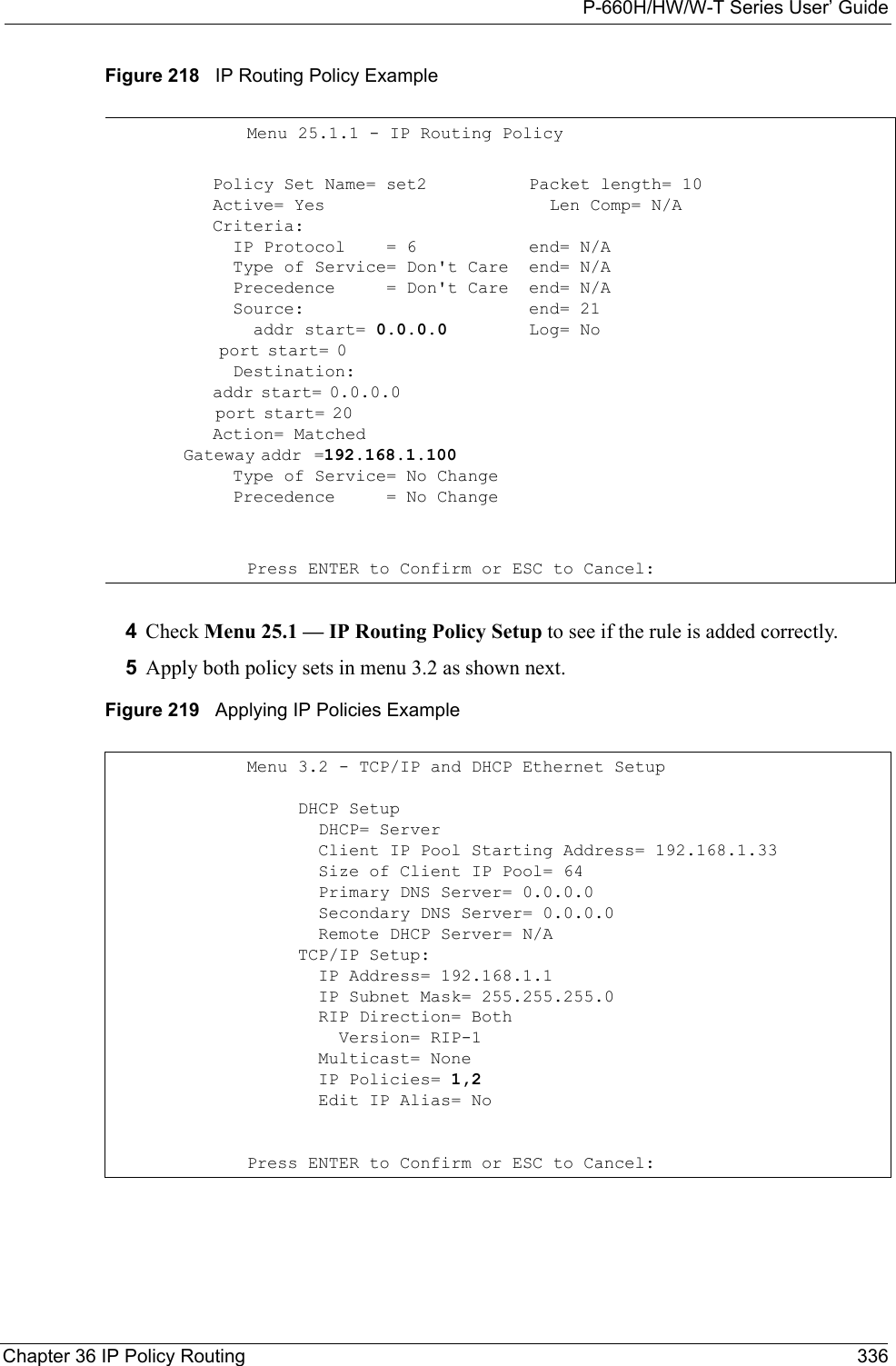 P-660H/HW/W-T Series User’ GuideChapter 36 IP Policy Routing 336Figure 218   IP Routing Policy Example4Check Menu 25.1 — IP Routing Policy Setup to see if the rule is added correctly.5Apply both policy sets in menu 3.2 as shown next.Figure 219   Applying IP Policies ExampleMenu 25.1.1 - IP Routing Policy          Policy Set Name= set2          Active= Yes          Criteria:            IP Protocol    = 6            Type of Service= Don&apos;t Care            Precedence     = Don&apos;t Care            Source:              addr start= 0.0.0.0              port start= 0                                  Destination:              addr start= 0.0.0.0                              port start= 20                                Action= Matched            Gateway addr  =192.168.1.100                      Type of Service= No Change            Precedence     = No ChangePacket length= 10  Len Comp= N/A  end= N/Aend= N/Aend= N/Aend= 21Log= NoPress ENTER to Confirm or ESC to Cancel:Menu 3.2 - TCP/IP and DHCP Ethernet Setup     DHCP Setup       DHCP= Server       Client IP Pool Starting Address= 192.168.1.33       Size of Client IP Pool= 64       Primary DNS Server= 0.0.0.0       Secondary DNS Server= 0.0.0.0       Remote DHCP Server= N/A     TCP/IP Setup:       IP Address= 192.168.1.1       IP Subnet Mask= 255.255.255.0       RIP Direction= Both         Version= RIP-1       Multicast= None       IP Policies= 1,2       Edit IP Alias= NoPress ENTER to Confirm or ESC to Cancel: