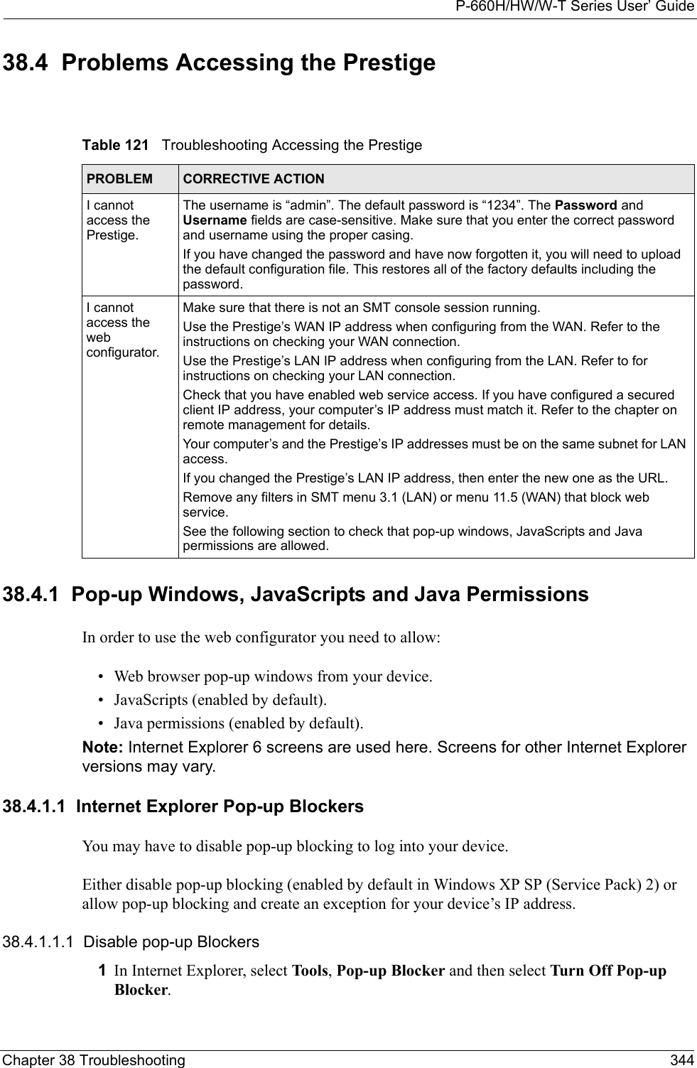 P-660H/HW/W-T Series User’ GuideChapter 38 Troubleshooting 34438.4  Problems Accessing the Prestige38.4.1  Pop-up Windows, JavaScripts and Java Permissions In order to use the web configurator you need to allow:• Web browser pop-up windows from your device.• JavaScripts (enabled by default).• Java permissions (enabled by default).Note: Internet Explorer 6 screens are used here. Screens for other Internet Explorer versions may vary.38.4.1.1  Internet Explorer Pop-up BlockersYou may have to disable pop-up blocking to log into your device. Either disable pop-up blocking (enabled by default in Windows XP SP (Service Pack) 2) or allow pop-up blocking and create an exception for your device’s IP address.38.4.1.1.1  Disable pop-up Blockers1In Internet Explorer, select Tools, Pop-up Blocker and then select Turn Off Pop-up Blocker. Table 121   Troubleshooting Accessing the PrestigePROBLEM CORRECTIVE ACTIONI cannot access the Prestige.The username is “admin”. The default password is “1234”. The Password and Username fields are case-sensitive. Make sure that you enter the correct password and username using the proper casing.If you have changed the password and have now forgotten it, you will need to upload the default configuration file. This restores all of the factory defaults including the password.I cannot access the web configurator.Make sure that there is not an SMT console session running.Use the Prestige’s WAN IP address when configuring from the WAN. Refer to the instructions on checking your WAN connection.Use the Prestige’s LAN IP address when configuring from the LAN. Refer to for instructions on checking your LAN connection.Check that you have enabled web service access. If you have configured a secured client IP address, your computer’s IP address must match it. Refer to the chapter on remote management for details. Your computer’s and the Prestige’s IP addresses must be on the same subnet for LAN access.If you changed the Prestige’s LAN IP address, then enter the new one as the URL.Remove any filters in SMT menu 3.1 (LAN) or menu 11.5 (WAN) that block web service. See the following section to check that pop-up windows, JavaScripts and Java permissions are allowed.