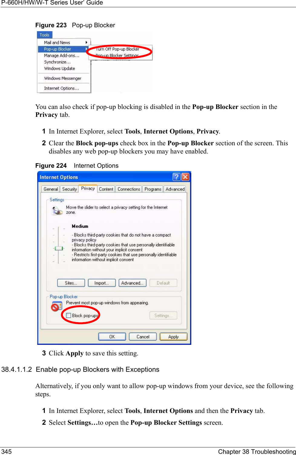 P-660H/HW/W-T Series User’ Guide345 Chapter 38 TroubleshootingFigure 223   Pop-up BlockerYou can also check if pop-up blocking is disabled in the Pop-up Blocker section in the Privacy tab. 1In Internet Explorer, select Tools, Internet Options, Privacy.2Clear the Block pop-ups check box in the Pop-up Blocker section of the screen. This disables any web pop-up blockers you may have enabled. Figure 224    Internet Options3Click Apply to save this setting.38.4.1.1.2  Enable pop-up Blockers with ExceptionsAlternatively, if you only want to allow pop-up windows from your device, see the following steps.1In Internet Explorer, select Tools, Internet Options and then the Privacy tab. 2Select Settings…to open the Pop-up Blocker Settings screen.