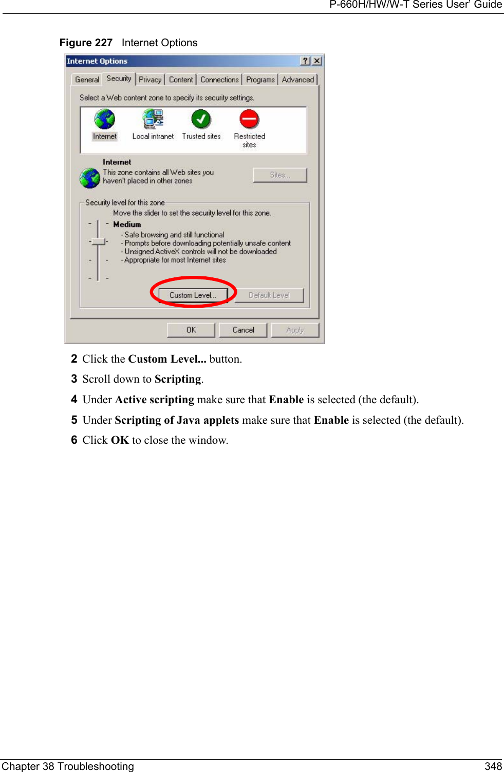 P-660H/HW/W-T Series User’ GuideChapter 38 Troubleshooting 348Figure 227   Internet Options 2Click the Custom Level... button. 3Scroll down to Scripting. 4Under Active scripting make sure that Enable is selected (the default).5Under Scripting of Java applets make sure that Enable is selected (the default). 6Click OK to close the window.