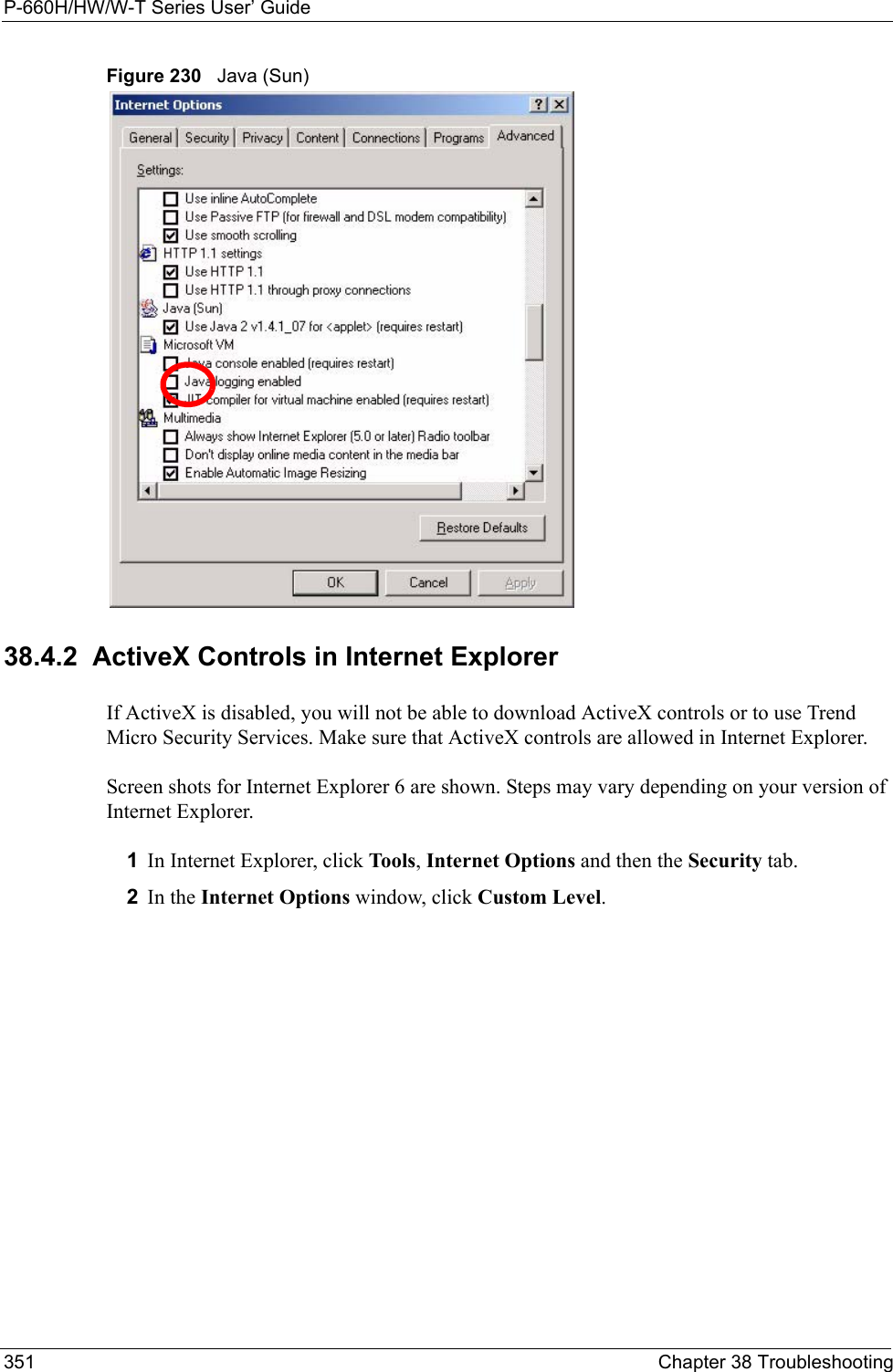 P-660H/HW/W-T Series User’ Guide351 Chapter 38 TroubleshootingFigure 230   Java (Sun)38.4.2  ActiveX Controls in Internet ExplorerIf ActiveX is disabled, you will not be able to download ActiveX controls or to use Trend Micro Security Services. Make sure that ActiveX controls are allowed in Internet Explorer. Screen shots for Internet Explorer 6 are shown. Steps may vary depending on your version of Internet Explorer. 1In Internet Explorer, click Tools, Internet Options and then the Security tab. 2In the Internet Options window, click Custom Level. 