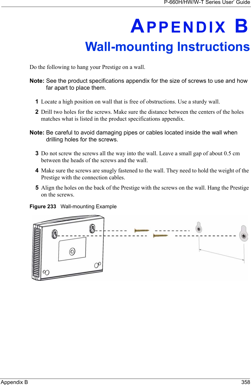 P-660H/HW/W-T Series User’ GuideAppendix B 358APPENDIX BWall-mounting InstructionsDo the following to hang your Prestige on a wall.Note: See the product specifications appendix for the size of screws to use and how far apart to place them.1Locate a high position on wall that is free of obstructions. Use a sturdy wall.2Drill two holes for the screws. Make sure the distance between the centers of the holes matches what is listed in the product specifications appendix.Note: Be careful to avoid damaging pipes or cables located inside the wall when drilling holes for the screws.3Do not screw the screws all the way into the wall. Leave a small gap of about 0.5 cm between the heads of the screws and the wall.  4Make sure the screws are snugly fastened to the wall. They need to hold the weight of the Prestige with the connection cables. 5Align the holes on the back of the Prestige with the screws on the wall. Hang the Prestige on the screws.Figure 233   Wall-mounting Example