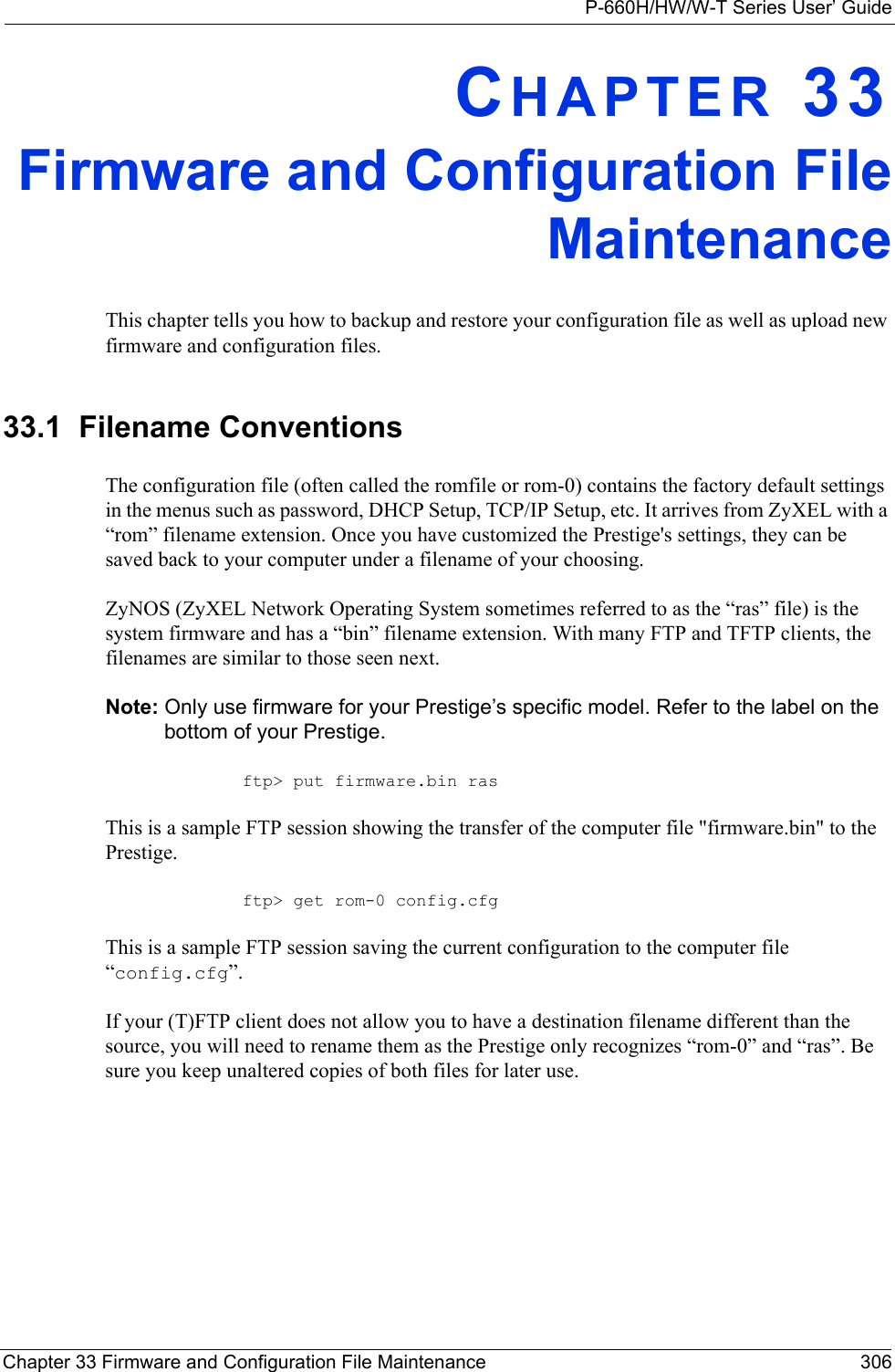 P-660H/HW/W-T Series User’ GuideChapter 33 Firmware and Configuration File Maintenance 306CHAPTER 33Firmware and Configuration FileMaintenanceThis chapter tells you how to backup and restore your configuration file as well as upload new firmware and configuration files.33.1  Filename ConventionsThe configuration file (often called the romfile or rom-0) contains the factory default settings in the menus such as password, DHCP Setup, TCP/IP Setup, etc. It arrives from ZyXEL with a “rom” filename extension. Once you have customized the Prestige&apos;s settings, they can be saved back to your computer under a filename of your choosing.ZyNOS (ZyXEL Network Operating System sometimes referred to as the “ras” file) is the system firmware and has a “bin” filename extension. With many FTP and TFTP clients, the filenames are similar to those seen next. Note: Only use firmware for your Prestige’s specific model. Refer to the label on the bottom of your Prestige.ftp&gt; put firmware.bin rasThis is a sample FTP session showing the transfer of the computer file &quot;firmware.bin&quot; to the Prestige.ftp&gt; get rom-0 config.cfgThis is a sample FTP session saving the current configuration to the computer file “config.cfg”.If your (T)FTP client does not allow you to have a destination filename different than the source, you will need to rename them as the Prestige only recognizes “rom-0” and “ras”. Be sure you keep unaltered copies of both files for later use.