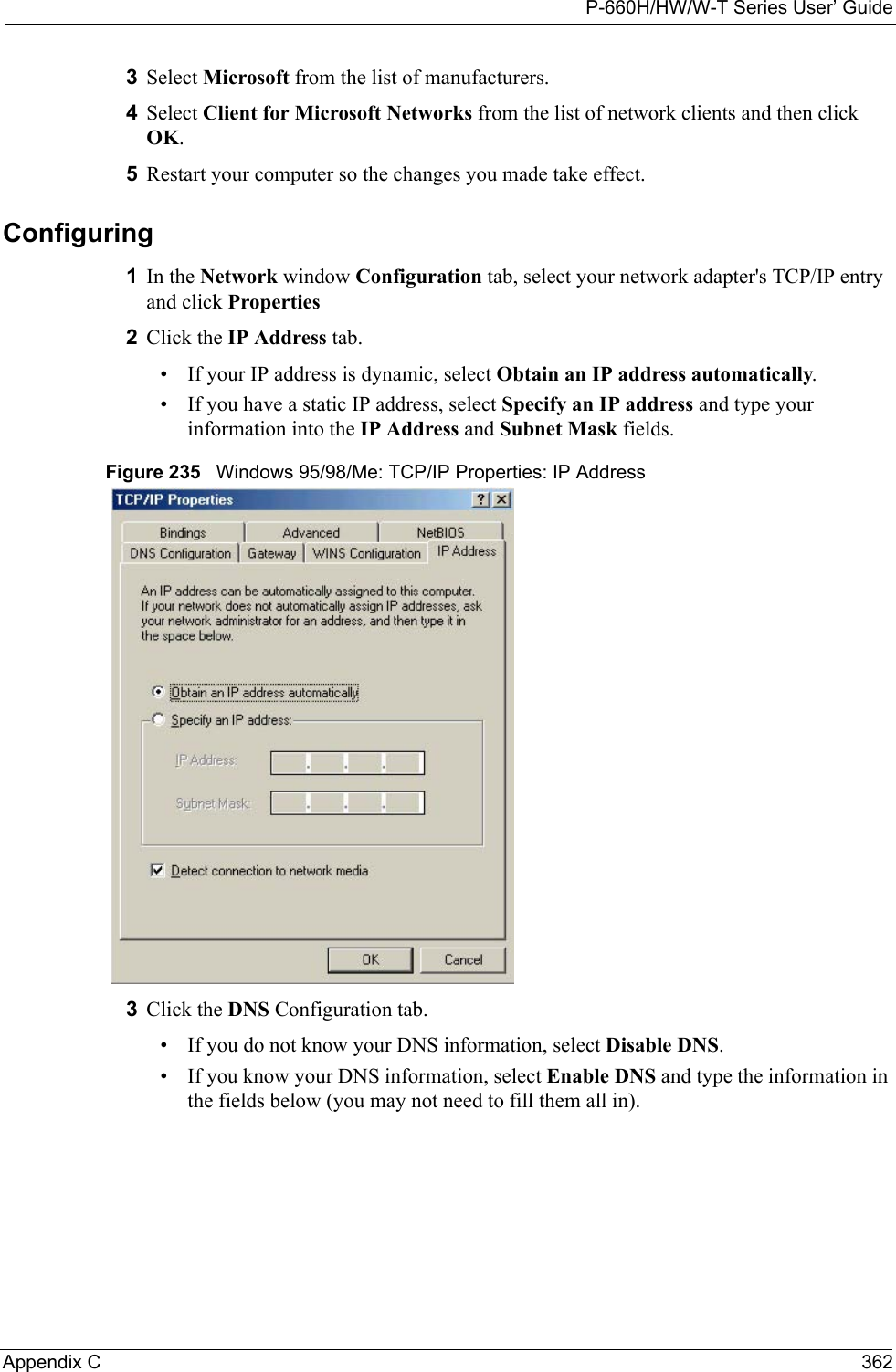 P-660H/HW/W-T Series User’ GuideAppendix C 3623Select Microsoft from the list of manufacturers.4Select Client for Microsoft Networks from the list of network clients and then click OK.5Restart your computer so the changes you made take effect.Configuring 1In the Network window Configuration tab, select your network adapter&apos;s TCP/IP entry and click Properties2Click the IP Address tab.• If your IP address is dynamic, select Obtain an IP address automatically. • If you have a static IP address, select Specify an IP address and type your information into the IP Address and Subnet Mask fields.Figure 235   Windows 95/98/Me: TCP/IP Properties: IP Address3Click the DNS Configuration tab.• If you do not know your DNS information, select Disable DNS.• If you know your DNS information, select Enable DNS and type the information in the fields below (you may not need to fill them all in).