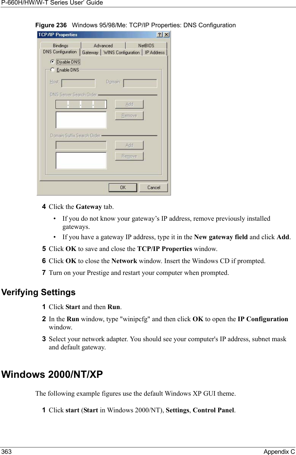 P-660H/HW/W-T Series User’ Guide363 Appendix CFigure 236   Windows 95/98/Me: TCP/IP Properties: DNS Configuration4Click the Gateway tab.• If you do not know your gateway’s IP address, remove previously installed gateways.• If you have a gateway IP address, type it in the New gateway field and click Add.5Click OK to save and close the TCP/IP Properties window.6Click OK to close the Network window. Insert the Windows CD if prompted.7Turn on your Prestige and restart your computer when prompted.Verifying Settings1Click Start and then Run.2In the Run window, type &quot;winipcfg&quot; and then click OK to open the IP Configuration window.3Select your network adapter. You should see your computer&apos;s IP address, subnet mask and default gateway.Windows 2000/NT/XPThe following example figures use the default Windows XP GUI theme.1Click start (Start in Windows 2000/NT), Settings, Control Panel.