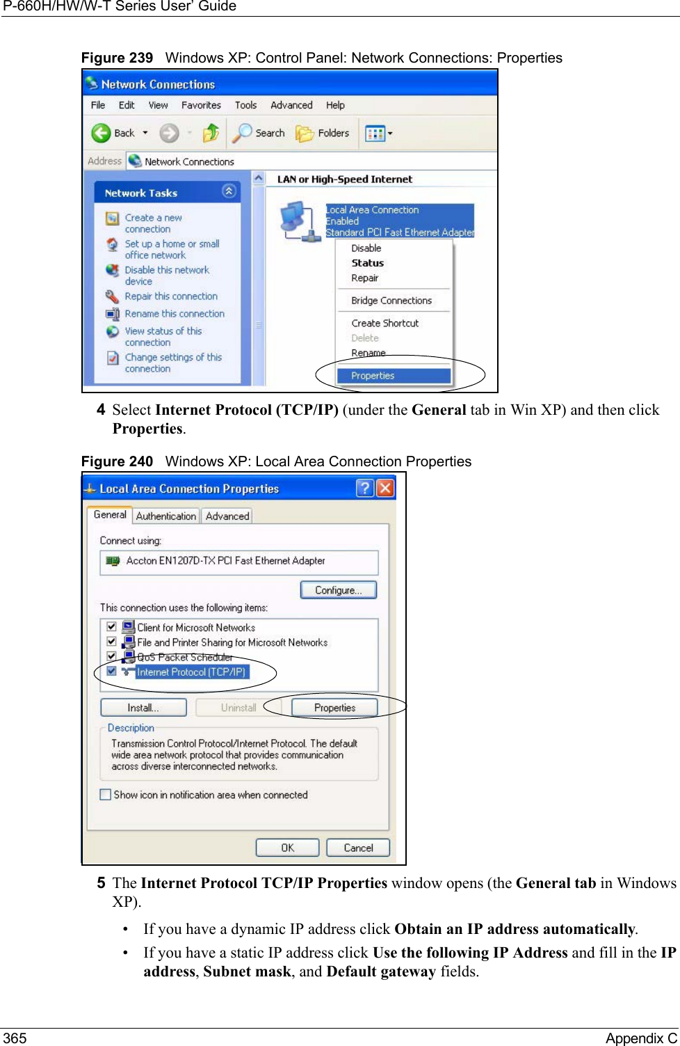 P-660H/HW/W-T Series User’ Guide365 Appendix CFigure 239   Windows XP: Control Panel: Network Connections: Properties4Select Internet Protocol (TCP/IP) (under the General tab in Win XP) and then click Properties.Figure 240   Windows XP: Local Area Connection Properties5The Internet Protocol TCP/IP Properties window opens (the General tab in Windows XP).• If you have a dynamic IP address click Obtain an IP address automatically.• If you have a static IP address click Use the following IP Address and fill in the IP address, Subnet mask, and Default gateway fields. 